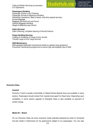 315
Toilet and Water Servicing (on process)
G E Operations
Passengers Handling
Passenger Check-In and Ticketing
Passenger Arrivals & Departure Handling
Wheelchair Assistance, Meet & Assist, and other special services
Excess Baggage
Baggage Services/Lost and Found
Interline Baggage Handling
Weight & Balance/Load Control
Cabin Services
Cabin Cleaning, complete cleaning of Aircraft Interiors
Cargo Handling Services
Loading & Unloading of Cargo to-from aircraft
Transfer cargo to-from cargo terminal
GSE Maintenance
Well equipped dedicated maintenance facility to upkeep ramp equipment
Preventive maintenance programme to ensure high serviceability rate of GSE
Economy Class
Comfort
Economy Travel is equally comfortable on Nepal Airlines.Special fares are available in some
sectors. Passengers should contact their nearest local agent for these fares. Depending upon
availability, in some sectors upgrade to Shangrila Class is also available on payment of
certain charge.
Meals On – Board
On our Economy Class we serve exclusive meals specially prepared by chefs of renowned
five-star hotels in Kathmandu for the gastronomic delight of our passengers. You can also
 