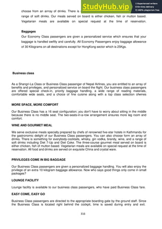 316
choose from an arrray of drinks. There is something for everybody -cocktails, wine and a
range of soft drinks. Our meals served on board is either chicken, fish or mutton based.
Vegetarian meals are available on special request at the time of reservation.
Baggages
Our Economy Class passengers are given a personalized service which ensures that your
baggage is handled swiftly and carefully. All Economy Passengers enjoy baggage allowance
of 30 Kilograms on all destinations except for HongKong sector which is 25Kgs.
Business class
As a Shangri-La Class or Business Class passenger of Nepal Airlines, you are entitled to an array of
benefits and privileges, and personalized service on board the flight. Our business class passengers
are offered special check-in, priority baggage handling, a wide range of reading materials,
comfortable wide seats, and a choice of fine cuisine along with a top class selection ofwines
MORE SPACE, MORE COMFORT
Our Business Class has a 16 seat configuration; you don't have to worry about sitting in the middle
because there is no middle seat. The two-seats-in-a-row arrangement ensures more leg room and
comfort.
WINE AND GOURMET MEAL
We serve exclusive meals specially prepared by chefs of renowned five-star hotels in Kathmandu for
the gastronomic delight of our Business Class passengers. You can also choose form an array of
drinks. There is something for everybody-cocktails, whisky, gin vodka, brandy, wine, and a range of
soft drinks including Diet 7-Up and Diet Coke. The three-course gourmet meal served on board is
either chicken, fish of mutton based. Vegetarian meals are available on special request at the time of
reservation. All food and drinks are served on exquisite China and crystal ware.
PRIVILEGES COME IN BIG BAGGAGE
Our Business Class passengers are given a personalized baggage handling. You will also enjoy the
privilege of an extra 10 kilogram baggage allowance. Now who says good things only come in small
packages?
LOUNGE FACILITY
Lounge facility is available to our business class passengers, who have paid Business Class fare.
EASY COME, EASY GO
Business Class passengers are directed to the appropriate boarding gate by the ground staff. Since
the Business Class is located right behind the cockpit, time is saved during entry and exit.
 