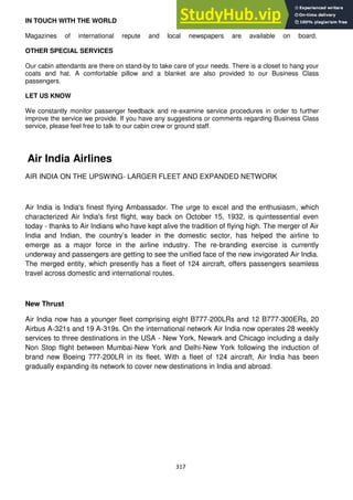 317
IN TOUCH WITH THE WORLD
Magazines of international repute and local newspapers are available on board.
OTHER SPECIAL SERVICES
Our cabin attendants are there on stand-by to take care of your needs. There is a closet to hang your
coats and hat. A comfortable pillow and a blanket are also provided to our Business Class
passengers.
LET US KNOW
We constantly monitor passenger feedback and re-examine service procedures in order to further
improve the service we provide. If you have any suggestions or comments regarding Business Class
service, please feel free to talk to our cabin crew or ground staff.
Air India Airlines
AIR INDIA ON THE UPSWING- LARGER FLEET AND EXPANDED NETWORK
Air India is India's finest flying Ambassador. The urge to excel and the enthusiasm, which
characterized Air India's first flight, way back on October 15, 1932, is quintessential even
today - thanks to Air Indians who have kept alive the tradition of flying high. The merger of Air
India and Indian, the country‘s leader in the domestic sector, has helped the airline to
emerge as a major force in the airline industry. The re-branding exercise is currently
underway and passengers are getting to see the unified face of the new invigorated Air India.
The merged entity, which presently has a fleet of 124 aircraft, offers passengers seamless
travel across domestic and international routes.
New Thrust
Air India now has a younger fleet comprising eight B777-200LRs and 12 B777-300ERs, 20
Airbus A-321s and 19 A-319s. On the international network Air India now operates 28 weekly
services to three destinations in the USA - New York, Newark and Chicago including a daily
Non Stop flight between Mumbai-New York and Delhi-New York following the induction of
brand new Boeing 777-200LR in its fleet. With a fleet of 124 aircraft, Air India has been
gradually expanding its network to cover new destinations in India and abroad.
 