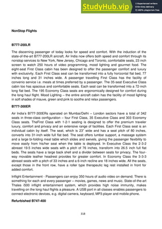318
NonStop Flights
B777-200LR
The discerning passenger of today looks for speed and comfort. With the induction of the
state-of-the-art B777-200LR aircraft, Air India now offers both speed and comfort through its
nonstop services to New York, New Jersey, Chicago and Toronto, comfortable seats, 23 inch
screen to watch 250 hours of video programming, mood lighting and gourmet food. The
eight-seat First Class cabin has been designed to offer the passenger comfort and luxury
with exclusivity. Each First Class seat can be transformed into a fully horizontal flat bed, 77
inches long and 31 inches wide. A passenger travelling First Class has the facility of
convenio service i.e. meals at times preferred by a passenger. The 35-seat Executive Class
cabin too has spacious and comfortable seats. Each seat can be transformed into a 72-inch
long flat bed. The 195 Economy Class seats are ergonomically designed for comfort during
the long haul flight. Mood Lighting – the entire aircraft cabin has the facility of mood lighting
in soft shades of mauve, green and pink to soothe and relax passengers.
B777-300ER
Air India‘s B777-300ERs operated on Mumbai/Delhi – London sectors have a total of 342
seats in three-class configuration – four First Class, 35 Executive Class and 303 Economy
Class seats. TheFirst Class with 1-2-1 seating is designed to offer the premium traveler
luxury, comfort and privacy and an extensive range of facilities. Each First Class seat is an
individual cabin by itself. The seat, which is 23‖ wide and has a seat pitch of 80 inches,
converts into 31-inch wide full flat bed. The seat offers lumbar support, a massage system
and a large bi-folding meal table which slides and swivels, giving the passenger flexibility to
move easily from his/her seat when the table is deployed. In Executive Class the 2-3-2
abreast 19.5 inches wide seats with a pitch of 76 inches, transform into 26.5 inch full flat
beds. The seats have a large back shell and a divider between seats for privacy. The four-
way movable leather headrest provides for greater comfort. In Economy Class the 3-3-3
abreast seats with a pitch of 33 inches and a 6-inch recline are 18 inches wide. All the seats,
except those in the front row, have a roller type therapeutic leg rest installed in front for
added comfort.
Inflight Entertainment - Passengers can enjoy 350 hours of audio video on demand. There is
something for each and every passenger – movies, games, news and music. State-of-the-art
Thales i500 inflight entertainment system, which provides high noise immunity, makes
travelling on the long haul flights a pleasure. A USB port in all classes enables passengers to
connect electronic devices, e.g. digital camera, keyboard, MP3 player and mobile phone.
Refurbished B747-400
 