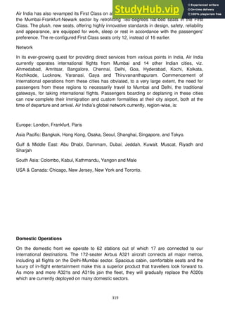 319
Air India has also revamped its First Class on all its long haul Boeing 747-400s, deployed on
the Mumbai-Frankfurt-Newark sector by retrofitting 180-degrees flat-bed seats in the First
Class. The plush, new seats, offering highly innovative standards in design, safety, reliability
and appearance, are equipped for work, sleep or rest in accordance with the passengers'
preference. The re-configured First Class seats only 12, instead of 16 earlier.
Network
In its ever-growing quest for providing direct services from various points in India, Air India
currently operates international flights from Mumbai and 14 other Indian cities, viz.
Ahmedabad, Amritsar, Bangalore, Chennai, Delhi, Goa, Hyderabad, Kochi, Kolkata,
Kozhikode, Lucknow, Varanasi, Gaya and Thiruvananthapuram. Commencement of
international operations from these cities has obviated, to a very large extent, the need for
passengers from these regions to necessarily travel to Mumbai and Delhi, the traditional
gateways, for taking international flights. Passengers boarding or deplaning in these cities
can now complete their immigration and custom formalities at their city airport, both at the
time of departure and arrival. Air India‘s global network currently, region-wise, is:
Europe: London, Frankfurt, Paris
Asia Pacific: Bangkok, Hong Kong, Osaka, Seoul, Shanghai, Singapore, and Tokyo.
Gulf & Middle East: Abu Dhabi, Dammam, Dubai, Jeddah, Kuwait, Muscat, Riyadh and
Sharjah
South Asia: Colombo, Kabul, Kathmandu, Yangon and Male
USA & Canada: Chicago, New Jersey, New York and Toronto.
Domestic Operations
On the domestic front we operate to 62 stations out of which 17 are connected to our
international destinations. The 172-seater Airbus A321 aircraft connects all major metros,
including all flights on the Delhi-Mumbai sector. Spacious cabin, comfortable seats and the
luxury of in-flight entertainment make this a superior product that travellers look forward to.
As more and more A321s and A319s join the fleet, they will gradually replace the A320s
which are currently deployed on many domestic sectors.
 