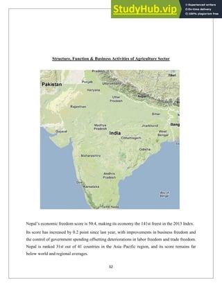Structure, Function & Business Activities of Agriculture Sector
Nepal‘s economic freedom score is 50.4, making its economy the 141st freest in the 2013 Index.
Its score has increased by 0.2 point since last year, with improvements in business freedom and
the control of government spending offsetting deteriorations in labor freedom and trade freedom.
Nepal is ranked 31st out of 41 countries in the Asia–Pacific region, and its score remains far
below world and regional averages.
32
 