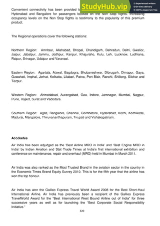 320
Convenient connectivity has been provided to/from major metros like Chennai, Kolkata,
Hyderabad and Bangalore for passengers booked on the Non Stop flights. Increasing
occupancy levels on the Non Stop flights is testimony to the popularity of this premium
product.
The Regional operations cover the following stations:
Northern Region: Amritsar, Allahabad, Bhopal, Chandigarh, Dehradun, Delhi, Gwalior,
Jaipur, Jabalpur, Jammu, Jodhpur, Kanpur, Khajuraho, Kulu, Leh, Lucknow, Ludhiana,
Raipur, Srinagar, Udaipur and Varanasi.
Eastern Region: Agartala, Aizwal, Bagdogra, Bhubaneshwar, Dibrugarh, Dimapur, Gaya,
Guwahati, Imphal, Jorhat, Kolkatta, Lilabari, Patna, Port Blair, Ranchi, Shillong, Silchar and
Tezpur.
Western Region: Ahmedabad, Aurangabad, Goa, Indore, Jamnagar, Mumbai, Nagpur,
Pune, Rajkot, Surat and Vadodara.
Southern Region: Agati, Bangalore, Chennai, Coimbatore, Hyderabad, Kochi, Kozhikode,
Madurai, Mangalore, Thiruvananthapuram, Tirupati and Vishakapatnam.
Accolades
Air India has been adjudged as the ‗Best Airline MRO in India‘ and ‗Best Engine MRO in
India‘ by Indian Aviation and Stat Trade Times at India‘s first international exhibition and
conference on maintenance, repair and overhaul (MRO) held in Mumbai in March 2011.
Air India was also ranked as the Most Trusted Brand in the aviation sector in the country in
the Economic Times Brand Equity Survey 2010. This is for the fifth year that the airline has
won the top honour.
Air India has won the Galileo Express Travel World Award 2008 for the Best Short-Haul
International Airline. Air India has previously been a recipient of the Galileo Express
TravelWorld Award for the ―Best International West Bound Airline out of India‖ for three
successive years as well as for launching the ―Best Corporate Social Responsibility
Initiative.‖
 