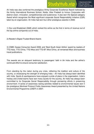 321
Air India was also conferred the prestigious Amity Corporate Excellence Award instituted by
the Amity International Business School, Noida, Uttar Pradesh to honour Corporates with
distinct vision, innovation, competitiveness and sustenance. It also won the Special category
Award which recognizes the Most significant corporate Social Responsibility initiative (CSR)
taken by an organization. Air India had won four other prestigious awards in 2006:
1) Dun and Bradstreet (D&B) which ranked the airline as the first in terms of revenue out of
the top airline companies out of India;
2) Reader‘s Digest Trusted Brand Award;
3) CNBC Awaaz Consumer Award 2006; and ‗Best South Asian Airline‘ award by readers of
TTG Asia, TTG China, TTG Mice and TTG-BT Mice China, all renowned Mice and business
travel publications.
The awards are an eloquent testimony to passengers‘ faith in Air India and the airline‘s
continued effort to ensure consumer satisfaction.
From standing by the nation during any crisis, reflecting the tradition and culture of the
country, or showcasing the strength of emerging India – Air India has always been identified
with India. Sports & sportspersons have enjoyed a pride of place in the organisation. India‘s
hockey and cricket teams have won many laurels for the country. Air India has always been
committed to its Corporate Social Responsibility through pioneering efforts in preserving
environment. A series of awareness raising activities related to environmental issues won it
the prestigious Montreal Protocol Public Awareness Award presented by the United Nations
Environmental Programme (UNEP) in 2007.
 