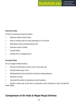 322
Executive Class
A haven for business & leisure travelers
• Spacious cabins & plush seats
• Aisle or window seats for every passenger on 747 aircraft
• Delectable entrees accompanied by wine
• Exclusive check-in facility
• Lounge facility
• Amenity kit in an elegant pouch
Economy Class
For our budget minded travelers
• Choice of Continental or Indian cuisine -Non-veg/ veg.
• Complimentary liquor/ wine.
• Well positioned movie screens for cinematic viewing pleasure.
• Selection of meals.
• Improved illumination & temperature control systems.
• Facility to book seat at the time of reservation when traveling on India, Europe/US
sector flights.
Comparison of Air India & Nepal Royal Airlines
 