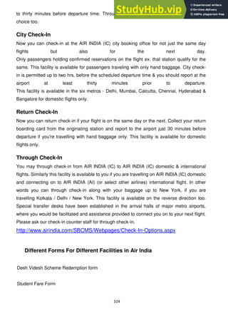 324
to thirty minutes before departure time. Through this facility you can select seat of your
choice too.
City Check-In
Now you can check-in at the AIR INDIA (IC) city booking office for not just the same day
flights but also for the next day.
Only passengers holding confirmed reservations on the flight ex. that station qualify for the
same. This facility is available for passengers traveling with only hand baggage. City check-
in is permitted up to two hrs. before the scheduled departure time & you should report at the
airport at least thirty minutes prior to departure.
This facility is available in the six metros - Delhi, Mumbai, Calcutta, Chennai, Hyderabad &
Bangalore for domestic flights only.
Return Check-In
Now you can return check-in if your flight is on the same day or the next. Collect your return
boarding card from the originating station and report to the airport just 30 minutes before
departure if you're travelling with hand baggage only. This facility is available for domestic
flights only.
Through Check-In
You may through check-in from AIR INDIA (IC) to AIR INDIA (IC) domestic & international
flights. Similarly this facility is available to you if you are travelling on AIR INDIA (IC) domestic
and connecting on to AIR INDIA (AI) (or select other airlines) international flight. In other
words you can through check-in along with your baggage up to New York, if you are
travelling Kolkata / Delhi / New York. This facility is available on the reverse direction too.
Special transfer desks have been established in the arrival halls of major metro airports,
where you would be facilitated and assistance provided to connect you on to your next flight.
Please ask our check-in counter staff for through check-in.
http://www.airindia.com/SBCMS/Webpages/Check-In-Options.aspx
Different Forms For Different Facilities in Air India
Desh Videsh Scheme Redemption form
Student Fare Form
 