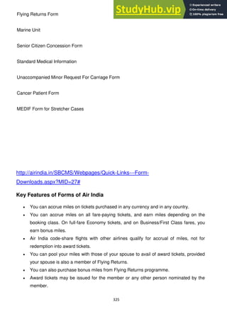 325
Flying Returns Form
Marine Unit
Senior Citizen Concession Form
Standard Medical Information
Unaccompanied Minor Request For Carriage Form
Cancer Patient Form
MEDIF Form for Stretcher Cases
http://airindia.in/SBCMS/Webpages/Quick-Links---Form-
Downloads.aspx?MID=27#
Key Features of Forms of Air India
You can accrue miles on tickets purchased in any currency and in any country.
You can accrue miles on all fare-paying tickets, and earn miles depending on the
booking class. On full-fare Economy tickets, and on Business/First Class fares, you
earn bonus miles.
Air India code-share flights with other airlines qualify for accrual of miles, not for
redemption into award tickets.
You can pool your miles with those of your spouse to avail of award tickets, provided
your spouse is also a member of Flying Returns.
You can also purchase bonus miles from Flying Returns programme.
Award tickets may be issued for the member or any other person nominated by the
member.
 