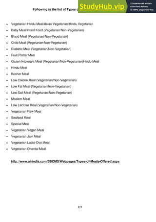 327
Following is the list of Types of Meals Offered by AirIndia.
Vegetarian Hindu Meal/Asian Vegetarian/Hindu Vegetarian
Baby Meal/Infant Food (Vegetarian/Non-Vegetarian)
Bland Meal (Vegetarian/Non-Vegetarian)
Child Meal (Vegetarian/Non-Vegetarian)
Diabetic Meal (Vegetarian/Non-Vegetarian)
Fruit Platter Meal
Gluten Intolerant Meal (Vegetarian/Non-Vegetarian)Hindu Meal
Hindu Meal
Kosher Meal
Low Calorie Meal (Vegetarian/Non-Vegetarian)
Low Fat Meal (Vegetarian/Non-Vegetarian)
Low Salt Meal (Vegetarian/Non-Vegetarian)
Moslem Meal
Low Lactose Meal (Vegetarian/Non-Vegetarian)
Vegetarian Raw Meal
Seafood Meal
Special Meal
Vegetarian Vegan Meal
Vegetarian Jain Meal
Vegetarian Lacto-Ovo Meal
Vegetarian Oriental Meal
http://www.airindia.com/SBCMS/Webpages/Types-of-Meals-Offered.aspx
 