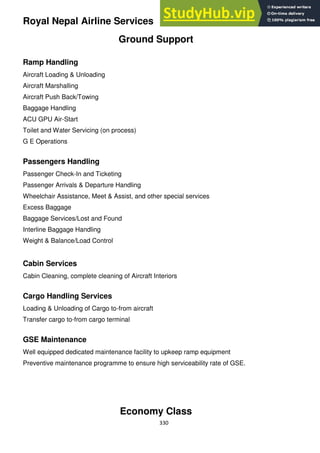 330
Royal Nepal Airline Services
Ground Support
Ramp Handling
Aircraft Loading & Unloading
Aircraft Marshalling
Aircraft Push Back/Towing
Baggage Handling
ACU GPU Air-Start
Toilet and Water Servicing (on process)
G E Operations
Passengers Handling
Passenger Check-In and Ticketing
Passenger Arrivals & Departure Handling
Wheelchair Assistance, Meet & Assist, and other special services
Excess Baggage
Baggage Services/Lost and Found
Interline Baggage Handling
Weight & Balance/Load Control
Cabin Services
Cabin Cleaning, complete cleaning of Aircraft Interiors
Cargo Handling Services
Loading & Unloading of Cargo to-from aircraft
Transfer cargo to-from cargo terminal
GSE Maintenance
Well equipped dedicated maintenance facility to upkeep ramp equipment
Preventive maintenance programme to ensure high serviceability rate of GSE.
Economy Class
 