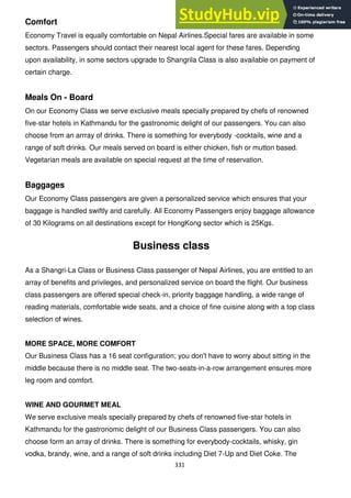 331
Comfort
Economy Travel is equally comfortable on Nepal Airlines.Special fares are available in some
sectors. Passengers should contact their nearest local agent for these fares. Depending
upon availability, in some sectors upgrade to Shangrila Class is also available on payment of
certain charge.
Meals On - Board
On our Economy Class we serve exclusive meals specially prepared by chefs of renowned
five-star hotels in Kathmandu for the gastronomic delight of our passengers. You can also
choose from an arrray of drinks. There is something for everybody -cocktails, wine and a
range of soft drinks. Our meals served on board is either chicken, fish or mutton based.
Vegetarian meals are available on special request at the time of reservation.
Baggages
Our Economy Class passengers are given a personalized service which ensures that your
baggage is handled swiftly and carefully. All Economy Passengers enjoy baggage allowance
of 30 Kilograms on all destinations except for HongKong sector which is 25Kgs.
Business class
As a Shangri-La Class or Business Class passenger of Nepal Airlines, you are entitled to an
array of benefits and privileges, and personalized service on board the flight. Our business
class passengers are offered special check-in, priority baggage handling, a wide range of
reading materials, comfortable wide seats, and a choice of fine cuisine along with a top class
selection of wines.
MORE SPACE, MORE COMFORT
Our Business Class has a 16 seat configuration; you don't have to worry about sitting in the
middle because there is no middle seat. The two-seats-in-a-row arrangement ensures more
leg room and comfort.
WINE AND GOURMET MEAL
We serve exclusive meals specially prepared by chefs of renowned five-star hotels in
Kathmandu for the gastronomic delight of our Business Class passengers. You can also
choose form an array of drinks. There is something for everybody-cocktails, whisky, gin
vodka, brandy, wine, and a range of soft drinks including Diet 7-Up and Diet Coke. The
 