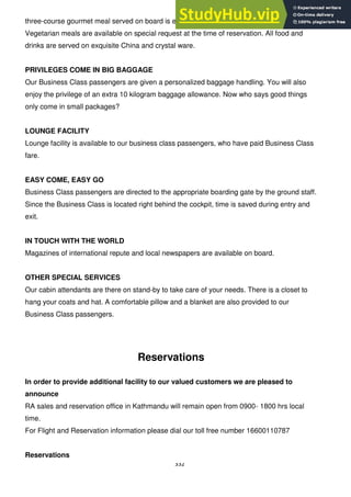 332
three-course gourmet meal served on board is either chicken, fish of mutton based.
Vegetarian meals are available on special request at the time of reservation. All food and
drinks are served on exquisite China and crystal ware.
PRIVILEGES COME IN BIG BAGGAGE
Our Business Class passengers are given a personalized baggage handling. You will also
enjoy the privilege of an extra 10 kilogram baggage allowance. Now who says good things
only come in small packages?
LOUNGE FACILITY
Lounge facility is available to our business class passengers, who have paid Business Class
fare.
EASY COME, EASY GO
Business Class passengers are directed to the appropriate boarding gate by the ground staff.
Since the Business Class is located right behind the cockpit, time is saved during entry and
exit.
IN TOUCH WITH THE WORLD
Magazines of international repute and local newspapers are available on board.
OTHER SPECIAL SERVICES
Our cabin attendants are there on stand-by to take care of your needs. There is a closet to
hang your coats and hat. A comfortable pillow and a blanket are also provided to our
Business Class passengers.
Reservations
In order to provide additional facility to our valued customers we are pleased to
announce
RA sales and reservation office in Kathmandu will remain open from 0900- 1800 hrs local
time.
For Flight and Reservation information please dial our toll free number 16600110787
Reservations
 