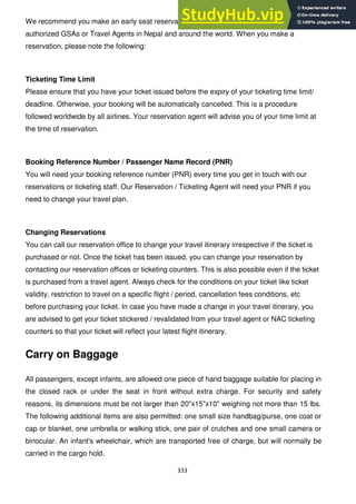 333
We recommend you make an early seat reservation through any NAC ticketing offices, our
authorized GSAs or Travel Agents in Nepal and around the world. When you make a
reservation, please note the following:
Ticketing Time Limit
Please ensure that you have your ticket issued before the expiry of your ticketing time limit/
deadline. Otherwise, your booking will be automatically cancelled. This is a procedure
followed worldwide by all airlines. Your reservation agent will advise you of your time limit at
the time of reservation.
Booking Reference Number / Passenger Name Record (PNR)
You will need your booking reference number (PNR) every time you get in touch with our
reservations or ticketing staff. Our Reservation / Ticketing Agent will need your PNR if you
need to change your travel plan.
Changing Reservations
You can call our reservation office to change your travel itinerary irrespective if the ticket is
purchased or not. Once the ticket has been issued, you can change your reservation by
contacting our reservation offices or ticketing counters. This is also possible even if the ticket
is purchased from a travel agent. Always check for the conditions on your ticket like ticket
validity, restriction to travel on a specific flight / period, cancellation fees conditions, etc
before purchasing your ticket. In case you have made a change in your travel itinerary, you
are advised to get your ticket stickered / revalidated from your travel agent or NAC ticketing
counters so that your ticket will reflect your latest flight itinerary.
Carry on Baggage
All passengers, except infants, are allowed one piece of hand baggage suitable for placing in
the closed rack or under the seat in front without extra charge. For security and safety
reasons, its dimensions must be not larger than 20"x15"x10" weighing not more than 15 lbs.
The following additional items are also permitted: one small size handbag/purse, one coat or
cap or blanket, one umbrella or walking stick, one pair of crutches and one small camera or
binocular. An infant's wheelchair, which are transported free of charge, but will normally be
carried in the cargo hold.
 