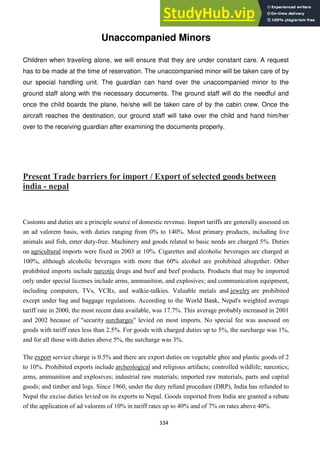 334
Unaccompanied Minors
Children when traveling alone, we will ensure that they are under constant care. A request
has to be made at the time of reservation. The unaccompanied minor will be taken care of by
our special handling unit. The guardian can hand over the unaccompanied minor to the
ground staff along with the necessary documents. The ground staff will do the needful and
once the child boards the plane, he/she will be taken care of by the cabin crew. Once the
aircraft reaches the destination, our ground staff will take over the child and hand him/her
over to the receiving guardian after examining the documents properly.
Present Trade barriers for import / Export of selected goods between
india - nepal
Customs and duties are a principle source of domestic revenue. Import tariffs are generally assessed on
an ad valorem basis, with duties ranging from 0% to 140%. Most primary products, including live
animals and fish, enter duty-free. Machinery and goods related to basic needs are charged 5%. Duties
on agricultural imports were fixed in 2003 at 10%. Cigarettes and alcoholic beverages are charged at
100%, although alcoholic beverages with more that 60% alcohol are prohibited altogether. Other
prohibited imports include narcotic drugs and beef and beef products. Products that may be imported
only under special licenses include arms, ammunition, and explosives; and communication equipment,
including computers, TVs, VCRs, and walkie-talkies. Valuable metals and jewelry are prohibited
except under bag and baggage regulations. According to the World Bank, Nepal's weighted average
tariff rate in 2000, the most recent data available, was 17.7%. This average probably increased in 2001
and 2002 because of "security surcharges" levied on most imports. No special fee was assessed on
goods with tariff rates less than 2.5%. For goods with charged duties up to 5%, the surcharge was 1%,
and for all those with duties above 5%, the surcharge was 3%.
The export service charge is 0.5% and there are export duties on vegetable ghee and plastic goods of 2
to 10%. Prohibited exports include archeological and religious artifacts; controlled wildlife; narcotics;
arms, ammunition and explosives; industrial raw materials; imported raw materials, parts and capital
goods; and timber and logs. Since 1960, under the duty refund procedure (DRP), India has refunded to
Nepal the excise duties levied on its exports to Nepal. Goods imported from India are granted a rebate
of the application of ad valorem of 10% in tariff rates up to 40% and of 7% on rates above 40%.
 