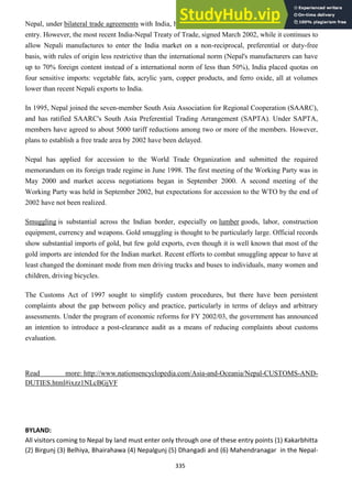 335
Nepal, under bilateral trade agreements with India, has in past been afforded duty-free or preferential
entry. However, the most recent India-Nepal Treaty of Trade, signed March 2002, while it continues to
allow Nepali manufactures to enter the India market on a non-reciprocal, preferential or duty-free
basis, with rules of origin less restrictive than the international norm (Nepal's manufacturers can have
up to 70% foreign content instead of a international norm of less than 50%), India placed quotas on
four sensitive imports: vegetable fats, acrylic yarn, copper products, and ferro oxide, all at volumes
lower than recent Nepali exports to India.
In 1995, Nepal joined the seven-member South Asia Association for Regional Cooperation (SAARC),
and has ratified SAARC's South Asia Preferential Trading Arrangement (SAPTA). Under SAPTA,
members have agreed to about 5000 tariff reductions among two or more of the members. However,
plans to establish a free trade area by 2002 have been delayed.
Nepal has applied for accession to the World Trade Organization and submitted the required
memorandum on its foreign trade regime in June 1998. The first meeting of the Working Party was in
May 2000 and market access negotiations began in September 2000. A second meeting of the
Working Party was held in September 2002, but expectations for accession to the WTO by the end of
2002 have not been realized.
Smuggling is substantial across the Indian border, especially on lumber goods, labor, construction
equipment, currency and weapons. Gold smuggling is thought to be particularly large. Official records
show substantial imports of gold, but few gold exports, even though it is well known that most of the
gold imports are intended for the Indian market. Recent efforts to combat smuggling appear to have at
least changed the dominant mode from men driving trucks and buses to individuals, many women and
children, driving bicycles.
The Customs Act of 1997 sought to simplify custom procedures, but there have been persistent
complaints about the gap between policy and practice, particularly in terms of delays and arbitrary
assessments. Under the program of economic reforms for FY 2002/03, the government has announced
an intention to introduce a post-clearance audit as a means of reducing complaints about customs
evaluation.
Read more: http://www.nationsencyclopedia.com/Asia-and-Oceania/Nepal-CUSTOMS-AND-
DUTIES.html#ixzz1NLcBGjVF
BYLAND:
All visitors coming to Nepal by land must enter only through one of these entry points (1) Kakarbhitta
(2) Birgunj (3) Belhiya, Bhairahawa (4) Nepalgunj (5) Dhangadi and (6) Mahendranagar in the Nepal-
 