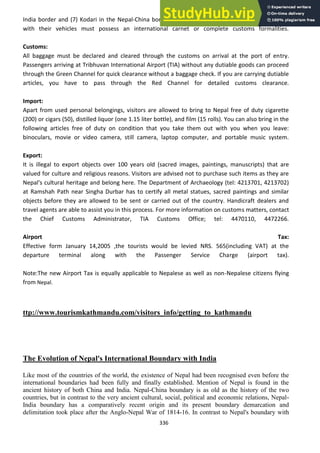 336
India border and (7) Kodari in the Nepal-China border. The overland tourists entering the country
with their vehicles must possess an international carnet or complete customs formalities.
Customs:
All baggage must be declared and cleared through the customs on arrival at the port of entry.
Passengers arriving at Tribhuvan International Airport (TIA) without any dutiable goods can proceed
through the Green Channel for quick clearance without a baggage check. If you are carrying dutiable
articles, you have to pass through the Red Channel for detailed customs clearance.
Import:
Apart from used personal belongings, visitors are allowed to bring to Nepal free of duty cigarette
(200) or cigars (50), distilled liquor (one 1.15 liter bottle), and film (15 rolls). You can also bring in the
following articles free of duty on condition that you take them out with you when you leave:
binoculars, movie or video camera, still camera, laptop computer, and portable music system.
Export:
It is illegal to export objects over 100 years old (sacred images, paintings, manuscripts) that are
valued for culture and religious reasons. Visitors are advised not to purchase such items as they are
Nepal's cultural heritage and belong here. The Department of Archaeology (tel: 4213701, 4213702)
at Ramshah Path near Singha Durbar has to certify all metal statues, sacred paintings and similar
objects before they are allowed to be sent or carried out of the country. Handicraft dealers and
travel agents are able to assist you in this process. For more information on customs matters, contact
the Chief Customs Administrator, TIA Customs Office; tel: 4470110, 4472266.
Airport Tax:
Effective form January 14,2005 ,the tourists would be levied NRS. 565(including VAT) at the
departure terminal along with the Passenger Service Charge (airport tax).
Note:The new Airport Tax is equally applicable to Nepalese as well as non-Nepalese citizens flying
from Nepal.
ttp://www.tourismkathmandu.com/visitors_info/getting_to_kathmandu
The Evolution of Nepal's International Boundary with India
Like most of the countries of the world, the existence of Nepal had been recognised even before the
international boundaries had been fully and finally established. Mention of Nepal is found in the
ancient history of both China and India. Nepal-China boundary is as old as the history of the two
countries, but in contrast to the very ancient cultural, social, political and economic relations, Nepal-
India boundary has a comparatively recent origin and its present boundary demarcation and
delimitation took place after the Anglo-Nepal War of 1814-16. In contrast to Nepal's boundary with
 