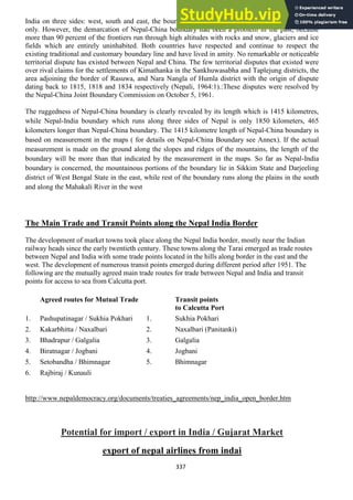 337
India on three sides: west, south and east, the boundary between Nepal and China lies in the north
only. However, the demarcation of Nepal-China boundary had been a problem in the past, because
more than 90 percent of the frontiers run through high altitudes with rocks and snow, glaciers and ice
fields which are entirely uninhabited. Both countries have respected and continue to respect the
existing traditional and customary boundary line and have lived in amity. No remarkable or noticeable
territorial dispute has existed between Nepal and China. The few territorial disputes that existed were
over rival claims for the settlements of Kimathanka in the Sankhuwasabha and Taplejung districts, the
area adjoining the border of Rasuwa, and Nara Nangla of Humla district with the origin of dispute
dating back to 1815, 1818 and 1834 respectively (Nepali, 1964:1).:These disputes were resolved by
the Nepal-China Joint Boundary Commission on October 5, 1961.
The ruggedness of Nepal-China boundary is clearly revealed by its length which is 1415 kilometres,
while Nepal-India boundary which runs along three sides of Nepal is only 1850 kilometers, 465
kilometers longer than Nepal-China boundary. The 1415 kilometre length of Nepal-China boundary is
based on measurement in the maps ( for details on Nepal-China Boundary see Annex). If the actual
measurement is made on the ground along the slopes and ridges of the mountains, the length of the
boundary will be more than that indicated by the measurement in the maps. So far as Nepal-India
boundary is concerned, the mountainous portions of the boundary lie in Sikkim State and Darjeeling
district of West Bengal State in the east, while rest of the boundary runs along the plains in the south
and along the Mahakali River in the west
The Main Trade and Transit Points along the Nepal India Border
The development of market towns took place along the Nepal India border, mostly near the Indian
railway heads since the early twentieth century. These towns along the Tarai emerged as trade routes
between Nepal and India with some trade points located in the hills along border in the east and the
west. The development of numerous transit points emerged during different period after 1951. The
following are the mutually agreed main trade routes for trade between Nepal and India and transit
points for access to sea from Calcutta port.
Agreed routes for Mutual Trade Transit points
to Calcutta Port
1. Pashupatinagar / Sukhia Pokhari 1. Sukhia Pokhari
2. Kakarbhitta / Naxalbari 2. Naxalbari (Panitanki)
3. Bhadrapur / Galgalia 3. Galgalia
4. Biratnagar / Jogbani 4. Jogbani
5. Setobandha / Bhimnagar 5. Bhimnagar
6. Rajbiraj / Kunauli
http://www.nepaldemocracy.org/documents/treaties_agreements/nep_india_open_border.htm
Potential for import / export in India / Gujarat Market
export of nepal airlines from indai
 