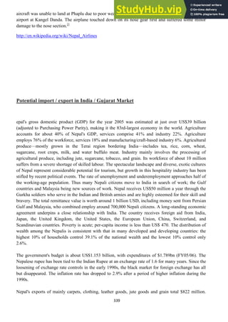 339
aircraft was unable to land at Phaplu due to poor weather. The crew decided to divert to their alternate
airport at Kangel Danda. The airplane touched down on its nose gear first and suffered some minor
damage to the nose section.[1
http://en.wikipedia.org/wiki/Nepal_Airlines
Potential import / export in India / Gujarat Market
epal's gross domestic product (GDP) for the year 2005 was estimated at just over US$39 billion
(adjusted to Purchasing Power Parity), making it the 83rd-largest economy in the world. Agriculture
accounts for about 40% of Nepal's GDP, services comprise 41% and industry 22%. Agriculture
employs 76% of the workforce, services 18% and manufacturing/craft-based industry 6%. Agricultural
produce—mostly grown in the Terai region bordering India—includes tea, rice, corn, wheat,
sugarcane, root crops, milk, and water buffalo meat. Industry mainly involves the processing of
agricultural produce, including jute, sugarcane, tobacco, and grain. Its workforce of about 10 million
suffers from a severe shortage of skilled labour. The spectacular landscape and diverse, exotic cultures
of Nepal represent considerable potential for tourism, but growth in this hospitality industry has been
stifled by recent political events. The rate of unemployment and underemployment approaches half of
the working-age population. Thus many Nepali citizens move to India in search of work; the Gulf
countries and Malaysia being new sources of work. Nepal receives US$50 million a year through the
Gurkha soldiers who serve in the Indian and British armies and are highly esteemed for their skill and
bravery. The total remittance value is worth around 1 billion USD, including money sent from Persian
Gulf and Malaysia, who combined employ around 700,000 Nepali citizens. A long-standing economic
agreement underpins a close relationship with India. The country receives foreign aid from India,
Japan, the United Kingdom, the United States, the European Union, China, Switzerland, and
Scandinavian countries. Poverty is acute; per-capita income is less than US$ 470. The distribution of
wealth among the Nepalis is consistent with that in many developed and developing countries: the
highest 10% of households control 39.1% of the national wealth and the lowest 10% control only
2.6%.
The government's budget is about US$1.153 billion, with expenditures of $1.789bn (FY05/06). The
Nepalese rupee has been tied to the Indian Rupee at an exchange rate of 1.6 for many years. Since the
loosening of exchange rate controls in the early 1990s, the black market for foreign exchange has all
but disappeared. The inflation rate has dropped to 2.9% after a period of higher inflation during the
1990s.
Nepal's exports of mainly carpets, clothing, leather goods, jute goods and grain total $822 million.
 