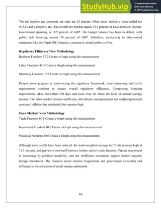The top income and corporate tax rates are 25 percent. Other taxes include a value-added tax
(VAT) and a property tax. The overall tax burden equals 13.2 percent of total domestic income.
Government spending is 18.9 percent of GDP. The budget balance has been in deficit, with
public debt hovering around 34 percent of GDP. Subsidies, particularly to state-owned
enterprises like the Nepal Oil Company, continue to stretch public coffers.
Regulatory Efficiency View Methodology
Business Freedom 57.2 Create a Graph using this measurement
Labor Freedom 44.3 Create a Graph using this measurement
Monetary Freedom 75.1 Create a Graph using this measurement
Despite some progress in modernizing the regulatory framework, time-consuming and costly
requirements continue to reduce overall regulatory efficiency. Completing licensing
requirements takes more than 100 days and costs over six times the level of annual average
income. The labor market remains inefficient, and chronic unemployment and underemployment
continue. Inflation has moderated but remains high.
Open Markets View Methodology
Trade Freedom 60.8 Create a Graph using this measurement
Investment Freedom 10.0 Create a Graph using this measurement
Financial Freedom 30.0 Create a Graph using this measurement
Although some tariffs have been reduced, the trade-weighted average tariff rate remains high at
12.1 percent, and pervasive non-tariff barriers further restrict trade freedom. Private investment
is hamstrung by political instability, and the inefficient investment regime further impedes
foreign investment. The financial sector remains fragmented, and government ownership and
influence in the allocation of credit remain substantial.
34
 