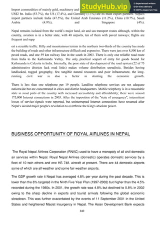 340
Import commodities of mainly gold, machinery and equipment, petroleum products and fertilizer total
US$2 bn. India (53.7%), the US (17.4%), and Germany (7.1%) are its main export partners. Nepal's
import partners include India (47.5%), the United Arab Emirates (11.2%), China (10.7%), Saudi
Arabia (4.9%), and Singapore (4%).
Nepal remains isolated from the world‘s major land, air and sea transport routes although, within the
country, aviation is in a better state, with 48 airports, ten of them with paved runways; flights are
frequent and supp
ort a sizeable traffic. Hilly and mountainous terrain in the northern two-thirds of the country has made
the building of roads and other infrastructure difficult and expensive. There were just over 8,500 km of
paved roads, and one 59 km railway line in the south in 2003. There is only one reliable road route
from India to the Kathmandu Valley. The only practical seaport of entry for goods bound for
Kathmandu is Calcutta in India. Internally, the poor state of development of the road system (22 of 75
administrative districts lack road links) makes volume distribution unrealistic. Besides having
landlocked, rugged geography, few tangible natural resources and poor infrastructure, the long-
running civil war is also a factor in stunting the economic growth.
There is less than one telephone per 19 people. Landline telephone services are not adequate
nationwide but are concentrated in cities and district headquarters. Mobile telephony is in a reasonable
state in most parts of the country with increased accessibility and affordability; there were around
175,000 Internet connections in 2005. After the imposition of the "state of emergency", intermittent
losses of service-signals were reported, but uninterrupted Internet connections have resumed after
Nepal's second major people's revolution to overthrow the King's absolute power.
BUSINESS OPPORTUNITY OF ROYAL AIRLINES IN NEPAL
The Royal Nepal Airlines Corporation (RNAC) used to have a monopoly of all civil domestic
air services within Nepal. Royal Nepal Airlines (domestic) operates domestic services by a
fleet of 10 twin others and one HS 748. aircraft at present. There are 44 domestic airports
some of which are all weather and some fair weather airports.
The GDP growth rate it Nepal has averaged 4.8% per year during the past decade. This is
lower than the 6% targeted in the Ninth Five Year Plan (1997-2002) but higher than the 4.5%
recorded during the 1980s. In 2001, the growth rate was 4.8% but declined to 0.8% in 2002
owing to the sharp decline in exports and tourist arrivals following the global economic
slowdown. This was further exacerbated by the events of 11 September 2001 in the United
States and heightened Maoist insurgency in Nepal. The Asian Development Bank expects
 