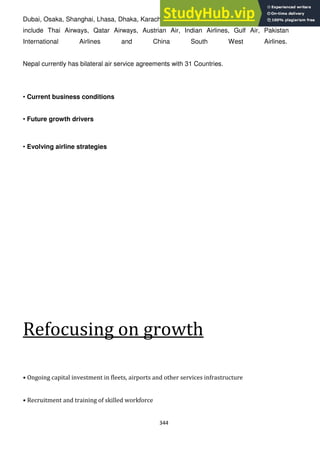 344
Dubai, Osaka, Shanghai, Lhasa, Dhaka, Karachi and London. Major airlines flying into Nepal
include Thai Airways, Qatar Airways, Austrian Air, Indian Airlines, Gulf Air, Pakistan
International Airlines and China South West Airlines.
Nepal currently has bilateral air service agreements with 31 Countries.
• Current business conditions
• Future growth drivers
• Evolving airline strategies
Refocusing on growth
• Ongoing capital investment in fleets, airports and other services infrastructure
• Recruitment and training of skilled workforce
 