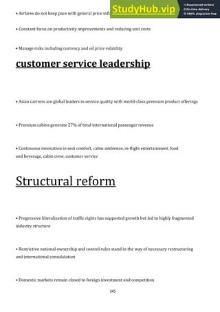345
• Airfares do not keep pace with general price inflation
• Constant focus on productivity improvements and reducing unit costs
• Manage risks including currency and oil price volatility
customer service leadership
• Asian carriers are global leaders in service quality with world-class premium product offerings
• Premium cabins generate 27% of total international passenger revenue
• Continuous innovation in seat comfort, cabin ambience, in-flight entertainment, food
and beverage, cabin crew, customer service
Structural reform
• Progressive liberalization of traffic rights has supported growth but led to highly fragmented
industry structure
• Restrictive national ownership and control rules stand in the way of necessary restructuring
and international consolidation
• Domestic markets remain closed to foreign investment and competition
 