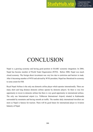 346
CONCLUSION
Nepal is a growing economy and having good position in SAARC economic integration. In 2004,
Nepal has become member of World Trade Organization (WTO). Before 2000, Nepal was much
closed economy. The foreign direct investment was very low due to restriction and barriers in trade.
After it becoming member of WTO and advised by WTO president, Nepal has liberalized its economy
to some extent for FDI.
Royal Nepal Airlines is the only one domestic airline player which operates internationally. There are
many short and long distance domestic airlines operate by domestic players. So there is very low
opportunity to invest in domestic airlines but there is very good opportunity in international airlines.
The only one International airport (i.e. Tribhuvan International Airport) situated in Kathmandu
surrounded by mountains and having smooth air traffic. The number daily international travellers are
more as Nepal is famous for tourism. There will be good future for international player in Aviation
Industry of Nepal
 