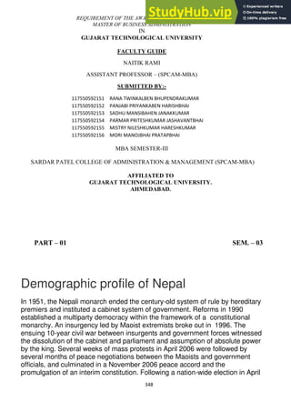 348
REQUIREMENT OF THE AWARD FOR THE DEGREE OF
MASTER OF BUSINESS ADMINISTRATION
IN
GUJARAT TECHNOLOGICAL UNIVERSITY
FACULTY GUIDE
NAITIK RAMI
ASSISTANT PROFESSOR – (SPCAM-MBA)
SUBMITTED BY:-
117550592151 RANA TWINKALBEN BHUPENDRAKUMAR
117550592152 PANJABI PRIYANKABEN HARISHBHAI
117550592153 SADHU MANSIBAHEN JANAKKUMAR
117550592154 PARMAR PRITESHKUMAR JASHAVANTBHAI
117550592155 MISTRY NILESHKUMAR HARESHKUMAR
117550592156 MORI MANOJBHAI PRATAPBHAI
MBA SEMESTER-III
SARDAR PATEL COLLEGE OF ADMINISTRATION & MANAGEMENT (SPCAM-MBA)
AFFILIATED TO
GUJARAT TECHNOLOGICAL UNIVERSITY.
AHMEDABAD.
PART – 01 SEM. – 03
Demographic profile of Nepal
In 1951, the Nepali monarch ended the century-old system of rule by hereditary
premiers and instituted a cabinet system of government. Reforms in 1990
established a multiparty democracy within the framework of a constitutional
monarchy. An insurgency led by Maoist extremists broke out in 1996. The
ensuing 10-year civil war between insurgents and government forces witnessed
the dissolution of the cabinet and parliament and assumption of absolute power
by the king. Several weeks of mass protests in April 2006 were followed by
several months of peace negotiations between the Maoists and government
officials, and culminated in a November 2006 peace accord and the
promulgation of an interim constitution. Following a nation-wide election in April
 