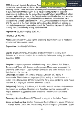 349
2008, the newly formed Constituent Assembly declared Nepal a federal
democratic republic and abolished the monarchy at its first meeting the
following month. The Constituent Assembly elected the country's first president
in July. Between 2008 and 2011 there have been four different coalition
governments, led twice by the United Communist Party of Nepal-Maoist, which
received a plurality of votes in the Constituent Assembly election, and twice by
the Communist Party of Nepal-United Marxist-Leninist. In November 2011,
Maoist Prime Minister Baburam BHATTARAI, who was elected in August 2011,
and the leaders of the main political parties signed an agreement seeking to
conclude the peace process and recommit the Constituent Assembly to finish
drafting the constitution by a May 2012 deadline.
Population: 29,890,686 (July 2012 est.)
PROFILE OF NEPAL:-
Area: Approximately 147,000 sq km, stretching 800km from east to west and
from 90 to 230km north to south.
Population:29 million (World Bank).
Capital city: Kathmandu. Population of about 990,000 in the city itself.
Believed to be approximately 1.8m in the fertile Kathmandu Valley. (from World
Gazetteer 2010)
Peoples: Indigenous peoples include Gurung, Limbu, Newar, Rai, Sherpa,
Tamang and Tharu with diverse smaller groups. Major caste groups are the
Brahmins and Chhetris. Large numbers of Indians and some Tibetans make
their home in the country.
Language(s): Nepali 58% (official language), Newari 3%, mainly in
Kathmandu. Tibeto- Burman languages (20%) mainly in the hill areas, and
Indian-related languages (20%) mainly in the Terai areas bordering India. Nepal
has over 30 Languages and over a hundred dialects.
Religion(s): Officially 90% Hindu, 8% Buddhist and 4% Muslim – but accurate
figures are not available. Hinduism and Buddhism overlap considerably in
Nepal. Estimates suggest that there are some 400,000 Christians in the
country.
Currency: Nepalese Rupee (NPR) which is pegged to the Indian Rupee.
Major political parties: Unified Communist Party of Nepal – Maoist (Chairman
– Pushpa Kamal Dahal AKA ‗Prachanda‘), Nepali Congress (President - Sushil
 