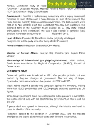 350
Koirala), Communist Party of Nepal-Unified Marxist-Leninist (CPN-UML)
(Chairman - Jhalanath Khanal), Madhesi People's Rights Forum-Democratic
(MJF-D) (Chairman – Bijay Gachchhadar)
Government: : Nepal is a parliamentary democracy with a largely ceremonial
President as Head of State and a Prime Minister as Head of Government. The
Prime Minister currently leads a coalition government. The last elections were
held on 10 April 2008 for a 601-seat Constituent Assembly cum legislature. The
extended term of the Assembly finally expired on 27 May 2012 without
promulgating a new constitution- the task it was elected to complete. New
elections have been announced for November 2012.
Head of State: President Dr Ram Baran Yadav (originally with Nepali
Congress. He left the party soon after being electedPresident.)
Prime Minister: Dr Baburam Bhattarai (UCPN-Maoist)
Minister for Foreign Affairs: Narayan Kaji Shrestha (and Deputy Prime
Minister)
Membership of international groupings/organisations: United Nations,
South Asian Association for Regional Co-operation (SAARC), Council of
Democracies.
Democracy's return
Democratic politics was introduced in 1991 after popular protests, but was
marked by frequent changes of government. The last king of Nepal,
Gyanendra, twice assumed executive powers - in 2002 and 2005
Maoist rebels waged a decade-long campaign against the monarchy, leaving
more than 12,000 people dead and 100,000 people displaced according to UN
figures.
When King Gyanendra's direct rule ended under public pressure in April 2006,
the rebels entered talks with the parliamentary government on how to end the
civil war.
A peace deal was agreed in November, although the Maoists continued to
press for abolition of the monarchy.
Parliament agreed to the condition in December 2007, and the Maoists
emerged as the largest parliamentary party after elections in April 2008.
 