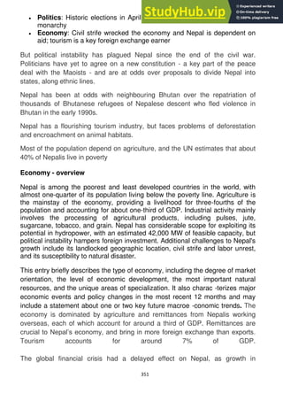 351
Politics: Historic elections in April 2008 led to abolition of centuries-old
monarchy
Economy: Civil strife wrecked the economy and Nepal is dependent on
aid; tourism is a key foreign exchange earner
But political instability has plagued Nepal since the end of the civil war.
Politicians have yet to agree on a new constitution - a key part of the peace
deal with the Maoists - and are at odds over proposals to divide Nepal into
states, along ethnic lines.
Nepal has been at odds with neighbouring Bhutan over the repatriation of
thousands of Bhutanese refugees of Nepalese descent who fled violence in
Bhutan in the early 1990s.
Nepal has a flourishing tourism industry, but faces problems of deforestation
and encroachment on animal habitats.
Most of the population depend on agriculture, and the UN estimates that about
40% of Nepalis live in poverty
Economy - overview
Nepal is among the poorest and least developed countries in the world, with
almost one-quarter of its population living below the poverty line. Agriculture is
the mainstay of the economy, providing a livelihood for three-fourths of the
population and accounting for about one-third of GDP. Industrial activity mainly
involves the processing of agricultural products, including pulses, jute,
sugarcane, tobacco, and grain. Nepal has considerable scope for exploiting its
potential in hydropower, with an estimated 42,000 MW of feasible capacity, but
political instability hampers foreign investment. Additional challenges to Nepal's
growth include its landlocked geographic location, civil strife and labor unrest,
and its susceptibility to natural disaster.
This entry briefly describes the type of economy, including the degree of market
orientation, the level of economic development, the most important natural
resources, and the unique areas of specialization. It also charac -terizes major
economic events and policy changes in the most recent 12 months and may
include a statement about one or two key future macroe -conomic trends. The
economy is dominated by agriculture and remittances from Nepalis working
overseas, each of which account for around a third of GDP. Remittances are
crucial to Nepal‘s economy, and bring in more foreign exchange than exports.
Tourism accounts for around 7% of GDP.
The global financial crisis had a delayed effect on Nepal, as growth in
 