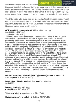 352
remittances slowed and exports declined fell in 2010. Funding from the IMF
increased boosted confidence in the currency peg and the economy as a
whole, preventing capital flight. The banking sector remains vulnerable as the
rapid growth in credit has strained the Central Bank‘s supervisory capacity.
Asset prices have boomed in recent years, particularly in real estate.
The UK‘s trade with Nepal has not grown significantly in recent years. Nepal
enjoys tariff-free access to the EU market under the ‗Everything But Arms‘
regulation, but goods exports to the UK still only represent a small share of total
Nepalese exports (around 2% in 2009).
GDP (purchasing power parity): $38.28 billion (2011 est.)
$36.99 billion (2010 est.)
$35.38 billion (2009 est.)
This entry gives the gross domestic product (GDP) or value of all final goods
and services produced within a nation in a given year. A nation's GDP at
purchasing power parity (PPP) exchange rates is the sum value of all goods
and services produced in the country valued at prices prevailing in the United
States. This is the measure most economists prefer when looking at per-capita
welfare and when comparing living conditions or use of resources across
countries. The measure is difficult to compute, as a US dollar value has to be
assigned to all goods and services in the country regardless of whether these
goods and services have a direct equivalent in the United States (for example,
the value of an ox-cart or non-US military equipment); as a result, PPP
estimates for some countries are based on a small and sometimes different set
of goods and services. In addition, many countries do not formally participate in
the World Bank's PPP project that calculates these measures, so the resulting
GDP estimates for these countries may lack precision. For many developing
countries, PPP-based GDP measures are multiples of the official exchange rate
(OER) measure. The difference between the OER- and PPP-denominated GDP
values for most of the wealthy industrialized countries are generally much
smaller.
Household income or consumption by percentage share: lowest 10%:
3.2% highest 10%: 29.5% (2011)
Distribution of family income - Gini index: 47.2 (2008)
36.7 (1996)
Budget: revenues: $3.9 billion
expenditures: $5.3 billion (FY11)
Taxes and other revenues: 21% of GDP (FY11)
Budget surplus (+) or deficit (-): -7.5% of GDP (FY11)
 