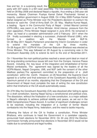 354
free and fair. In a surprising result, the Maoists were confirmed as the largest
party with 237 seats in a 601-seat assembly. The first session of the CA was
held on 28 May 2008 and declared Nepal a republic, thus ending a 240-year old
monarchy. Maoist Chairman Pushpa Kamal Dahal ‗Prachanda‘ formed a
majority, coalition government in August 2008. On 4 May 2009 Pushpa Kamal
Dahal resigned as Prime Minister over the President's decision to overturn his
decision to sack the Chief of Army Staff. On 25 May, Madhav Kumar Nepal,
a leading figure in the Communist Party of Nepal - United Marxist Leninist
(CPN-UML), was sworn in as Prime Minister. Amid intense pressure from the
main opposition, Prime Minister Nepal resigned in June 2010. He remained in
office as head of a caretaker administration until 2 February 2011 when the
CA finally succeeded in electing a successor, Jhalanath Khanal (UML), who
formed a coalition with the Maoists and MJF-N.
On 28 May 2011 Nepal's Parliament amended the Interim Constitution in order
to extend the mandate of the CA by three months.
On 28 August 2011 UCPN-M Vice-Chairman Baburam Bhattarai was elected as
Prime Minister. This was followed on 29 August by a convincing vote in the
Constituent Assembly (CA) to extend its term to the end of November.2011.
On 1 November the main political parties reached a seven point deal on most of
the long-standing contentious issues left over from the Compre -hensive Peace
Accord, including the key issue of the integration and rehabilitation of former
Maoist combatants. The agreement was signed by the leaders of all the
UCPN-Maoist, Nepali Congress, UML and MJF (with the consent of the other
Madhesi parties).The agreement committed to the preparation of a draft
constitution within the month. However, on 26 November, the Supreme Court
agreed to a further and final extension of the Constituent Assembly (CA) for a
maximum period of six months, stipulating that the Chairperson of the CA and
Government of Nepal must complete the task of writing the new constitution
within that timeframe or the CA would automatically cease.
On 27th May the Constituent Assembly (CA) was dissolved after failing to agree
on a draft constitution, leaving Nepal facing a constitutional and political crisis.
The dissolution, without the finalisation of a new constitution, is a major setback
in Nepal‘s attempts to achieve political stability and peace, as set out in the
2006 Comprehensive Peace Accord. A number of significant challenges remain
to be resolved, including the integration of a number of former Maoist
combatants into the Nepal Army, federalism, and the need to tackle impunity.
Following the failure of the CA to finalise a constitution, Prime Minister
Bhattarai, who continues to head the Government in a caretaker capacity,
announced fresh elections for November 2012. On 30 July 2012 the Election
Commission formally announced that elections in November 2012 would not be
viable due to constitutional and legal hurdles.
 