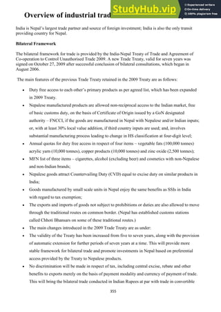 355
Overview of industrial trade and commerce in Nepal
India is Nepal‘s largest trade partner and source of foreign investment; India is also the only transit
providing country for Nepal.
Bilateral Framework
The bilateral framework for trade is provided by the India-Nepal Treaty of Trade and Agreement of
Co-operation to Control Unauthorised Trade 2009. A new Trade Treaty, valid for seven years was
signed on October 27, 2009 after successful conclusion of bilateral consultations, which began in
August 2006.
The main features of the previous Trade Treaty retained in the 2009 Treaty are as follows:
Duty free access to each other‘s primary products as per agreed list, which has been expanded
in 2009 Treaty.
Nepalese manufactured products are allowed non-reciprocal access to the Indian market, free
of basic customs duty, on the basis of Certificate of Origin issued by a GoN designated
authority – FNCCI, if the goods are manufactured in Nepal with Nepalese and/or Indian inputs;
or, with at least 30% local value addition, if third country inputs are used; and, involves
substantial manufacturing process leading to change in HS classification at four-digit level;
Annual quotas for duty free access in respect of four items – vegetable fats (100,000 tonnes)
acrylic yarn (10,000 tonnes), copper products (10,000 tonnes) and zinc oxide (2,500 tonnes);
MFN list of three items – cigarettes, alcohol (excluding beer) and cosmetics with non-Nepalese
and non-Indian brands;
Nepalese goods attract Countervailing Duty (CVD) equal to excise duty on similar products in
India;
Goods manufactured by small scale units in Nepal enjoy the same benefits as SSIs in India
with regard to tax exemption;
The exports and imports of goods not subject to prohibitions or duties are also allowed to move
through the traditional routes on common border. (Nepal has established customs stations
called Chhoti Bhansars on some of these traditional routes.)
The main changes introduced in the 2009 Trade Treaty are as under:
The validity of the Treaty has been increased from five to seven years, along with the provision
of automatic extension for further periods of seven years at a time. This will provide more
stable framework for bilateral trade and promote investments in Nepal based on preferential
access provided by the Treaty to Nepalese products.
No discrimination will be made in respect of tax, including central excise, rebate and other
benefits to exports merely on the basis of payment modality and currency of payment of trade.
This will bring the bilateral trade conducted in Indian Rupees at par with trade in convertible
 