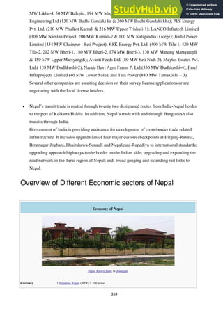 359
MW Likhu-4, 50 MW Balephi, 194 MW Mugu Karnali-1 & 274 MW Humla Karnali-1); Patel
Engineering Ltd (130 MW Budhi Gandaki ka & 260 MW Budhi Gandaki kha); PES Energy
Pvt. Ltd. (210 MW Phulkot Karnali & 216 MW Upper Trishuli-1); LANCO Infratech Limited
(303 MW Namlan Project, 200 MW Karnali-7 & 100 MW Kaligandaki Gorge); Jindal Power
Limited (454 MW Chainpur - Seti Project); KSK Energy Pvt. Ltd. (400 MW Tila-1, 420 MW
Tila-2, 212 MW Bheri-1, 180 MW Bheri-2, 174 MW Bheri-3, 130 MW Manang Marsyangdi
& 150 MW Upper Marsyangdi); Avanti Feeds Ltd. (80 MW Seti Nadi-3), Maytas Estates Pvt.
Ltd.( 138 MW Dudhkoshi-2); Nanda Devi Agro Farms P. Ltd.(350 MW Dudhkoshi-4); Essel
Infraprojects Limited (40 MW Lower Solu); and Tata Power (880 MW Tamakoshi – 3).
Several other companies are awaiting decision on their survey license applications or are
negotiating with the local license holders.
Nepal‘s transit trade is routed through twenty two designated routes from India-Nepal border
to the port of Kolkatta/Haldia. In addition, Nepal‘s trade with and through Bangladesh also
transits through India.
Government of India is providing assistance for development of cross-border trade related
infrastructure. It includes upgradation of four major custom checkpoints at Birgunj-Raxaul,
Biratnagar-Jogbani, Bhairahawa-Sunauli and Nepalgunj-Rupediya to international standards;
upgrading approach highways to the border on the Indian side; upgrading and expanding the
road network in the Terai region of Nepal; and, broad gauging and extending rail links to
Nepal.
Overview of Different Economic sectors of Nepal
Economy of Nepal
Nepal Rastra Bank in Janakpur
Currency 1 Nepalese Rupee (NPR) = 100 paisa
 
