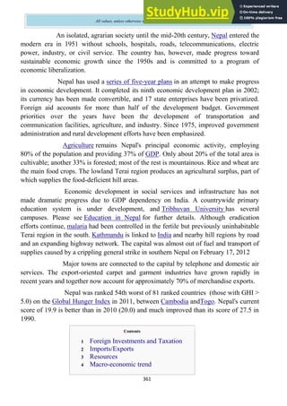 361
All values, unless otherwise stated, are in US dollars
An isolated, agrarian society until the mid-20th century, Nepal entered the
modern era in 1951 without schools, hospitals, roads, telecommunications, electric
power, industry, or civil service. The country has, however, made progress toward
sustainable economic growth since the 1950s and is committed to a program of
economic liberalization.
Nepal has used a series of five-year plans in an attempt to make progress
in economic development. It completed its ninth economic development plan in 2002;
its currency has been made convertible, and 17 state enterprises have been privatized.
Foreign aid accounts for more than half of the development budget. Government
priorities over the years have been the development of transportation and
communication facilities, agriculture, and industry. Since 1975, improved government
administration and rural development efforts have been emphasized.
Agriculture remains Nepal's principal economic activity, employing
80% of the population and providing 37% of GDP. Only about 20% of the total area is
cultivable; another 33% is forested; most of the rest is mountainous. Rice and wheat are
the main food crops. The lowland Terai region produces an agricultural surplus, part of
which supplies the food-deficient hill areas.
Economic development in social services and infrastructure has not
made dramatic progress due to GDP dependency on India. A countrywide primary
education system is under development, and Tribhuvan University has several
campuses. Please see Education in Nepal for further details. Although eradication
efforts continue, malaria had been controlled in the fertile but previously uninhabitable
Terai region in the south. Kathmandu is linked to India and nearby hill regions by road
and an expanding highway network. The capital was almost out of fuel and transport of
supplies caused by a crippling general strike in southern Nepal on February 17, 2012
Major towns are connected to the capital by telephone and domestic air
services. The export-oriented carpet and garment industries have grown rapidly in
recent years and together now account for approximately 70% of merchandise exports.
Nepal was ranked 54th worst of 81 ranked countries (those with GHI >
5.0) on the Global Hunger Index in 2011, between Cambodia andTogo. Nepal's current
score of 19.9 is better than in 2010 (20.0) and much improved than its score of 27.5 in
1990.
Contents
1 Foreign Investments and Taxation
2 Imports/Exports
3 Resources
4 Macro-economic trend
 