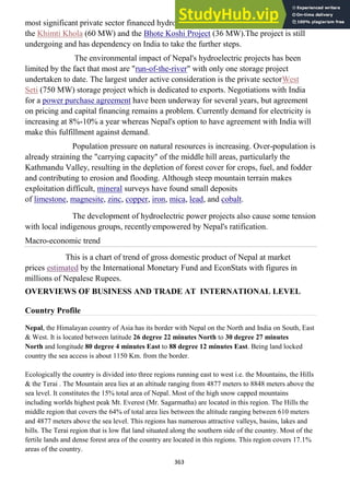 363
most significant private sector financed hydroelectric projects currently in operation are
the Khimti Khola (60 MW) and the Bhote Koshi Project (36 MW).The project is still
undergoing and has dependency on India to take the further steps.
The environmental impact of Nepal's hydroelectric projects has been
limited by the fact that most are "run-of-the-river" with only one storage project
undertaken to date. The largest under active consideration is the private sectorWest
Seti (750 MW) storage project which is dedicated to exports. Negotiations with India
for a power purchase agreement have been underway for several years, but agreement
on pricing and capital financing remains a problem. Currently demand for electricity is
increasing at 8%-10% a year whereas Nepal's option to have agreement with India will
make this fulfillment against demand.
Population pressure on natural resources is increasing. Over-population is
already straining the "carrying capacity" of the middle hill areas, particularly the
Kathmandu Valley, resulting in the depletion of forest cover for crops, fuel, and fodder
and contributing to erosion and flooding. Although steep mountain terrain makes
exploitation difficult, mineral surveys have found small deposits
of limestone, magnesite, zinc, copper, iron, mica, lead, and cobalt.
The development of hydroelectric power projects also cause some tension
with local indigenous groups, recently empowered by Nepal's ratification.
Macro-economic trend
This is a chart of trend of gross domestic product of Nepal at market
prices estimated by the International Monetary Fund and EconStats with figures in
millions of Nepalese Rupees.
OVERVIEWS OF BUSINESS AND TRADE AT INTERNATIONAL LEVEL
Country Profile
Nepal, the Himalayan country of Asia has its border with Nepal on the North and India on South, East
& West. It is located between latitude 26 degree 22 minutes North to 30 degree 27 minutes
North and longitude 80 degree 4 minutes East to 88 degree 12 minutes East. Being land locked
country the sea access is about 1150 Km. from the border.
Ecologically the country is divided into three regions running east to west i.e. the Mountains, the Hills
& the Terai . The Mountain area lies at an altitude ranging from 4877 meters to 8848 meters above the
sea level. It constitutes the 15% total area of Nepal. Most of the high snow capped mountains
including worlds highest peak Mt. Everest (Mr. Sagarmatha) are located in this region. The Hills the
middle region that covers the 64% of total area lies between the altitude ranging between 610 meters
and 4877 meters above the sea level. This regions has numerous attractive valleys, basins, lakes and
hills. The Terai region that is low flat land situated along the southern side of the country. Most of the
fertile lands and dense forest area of the country are located in this regions. This region covers 17.1%
areas of the country.
 