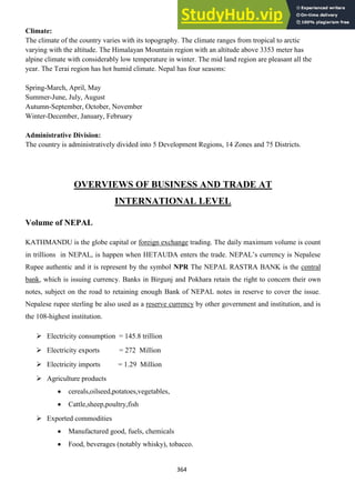 364
Climate:
The climate of the country varies with its topography. The climate ranges from tropical to arctic
varying with the altitude. The Himalayan Mountain region with an altitude above 3353 meter has
alpine climate with considerably low temperature in winter. The mid land region are pleasant all the
year. The Terai region has hot humid climate. Nepal has four seasons:
Spring-March, April, May
Summer-June, July, August
Autumn-September, October, November
Winter-December, January, February
Administrative Division:
The country is administratively divided into 5 Development Regions, 14 Zones and 75 Districts.
OVERVIEWS OF BUSINESS AND TRADE AT
INTERNATIONAL LEVEL
Volume of NEPAL
KATHMANDU is the globe capital or foreign exchange trading. The daily maximum volume is count
in trillions in NEPAL, is happen when HETAUDA enters the trade. NEPAL‘s currency is Nepalese
Rupee authentic and it is represent by the symbol NPR The NEPAL RASTRA BANK is the central
bank, which is issuing currency. Banks in Birgunj and Pokhara retain the right to concern their own
notes, subject on the road to retaining enough Bank of NEPAL notes in reserve to cover the issue.
Nepalese rupee sterling be also used as a reserve currency by other government and institution, and is
the 108-highest institution.
 Electricity consumption = 145.8 trillion
 Electricity exports = 272 Million
 Electricity imports = 1.29 Million
 Agriculture products
cereals,oilseed,potatoes,vegetables,
Cattle,sheep,poultry,fish
 Exported commodities
Manufactured good, fuels, chemicals
Food, beverages (notably whisky), tobacco.
 