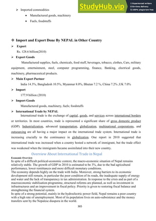 365
 Imported commodities
Manufactured goods, machinery
Fuels, foodstuffs
 Import and Export Done By NEPAL in Other Country
 Export
Rs. 128.6 billion(2010)
 Export Goods
Manufactured supplies, fuels, chemicals, food stuff, beverages, tobacco, clothes, Cars, military
equipment, entertainment, steel, computer programming, finance, Banking, electrical goods,
machinery, pharmaceutical products.
 Main Export Partner
India 14.3%, Bangladesh 10.5%, Myanmar 8.0%, Bhutan 7.2 %, China 7.2% ,UK 7.0%
 Import
177.9 billion (2010)
 Import Goods
Manufactured goods, machinery, fuels; foodstuffs
 International Trade by NEPAL
International trade is the exchange of capital, goods, and services across international borders
or territories. In most countries, trade is represented a significant share of gross domestic product
(GDP). Industrialization, advanced transportation, globalization, multinational corporations, and
outsourcing are all having a major impact on the international trade system. International trade is
increasing crucially to the continuance in globalization. One report in 2010 suggested that
international trade was increased when a country hosted a network of immigrant, but the trade effect
was weakened when the immigrants became assimilated into their new country.
Overview About International Trade in Nepal
Economic Overview
In spite of a difficult political-economic context, the macro-economic situation of Nepal remains
relatively stable. The growth of GDP in 2010 is estimated to be 3%, due to the bad agricultural
performance, lower remittances and more difficult monetary conditions.
The economy depends highly on the trade with India. Moreover, strong barriers to its economic
development still remain, in particular the poor condition of its roads, the inadequate supply of energy
and water and the lack of transparency in tax administration. In response to the crisis and as part of a
macroeconomic stabilisation programme, structural reforms are planned, as well as investment in
infrastructures and an improvement in fiscal policy. Priority is given to restoring fiscal balance and
strenghtening the financial system.
In spite of a strong potential, mainly in the hydroelectric power field, Nepal remains a poor country
with a high rate of unemployment. Most of its population lives on auto-subsistence and the money
transfers sent by the Nepalese diaspora in the world.
 
