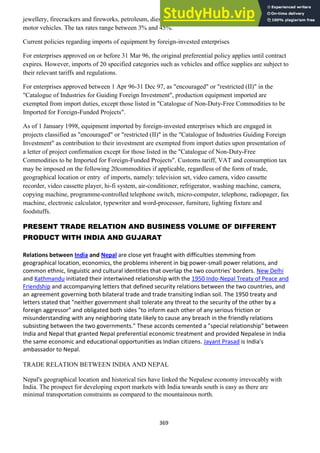 369
jewellery, firecrackers and fireworks, petroleum, diesel, motor vehicle tyres, motorcycles and small
motor vehicles. The tax rates range between 3% and 45%.
Current policies regarding imports of equipment by foreign-invested enterprises
For enterprises approved on or before 31 Mar 96, the original preferential policy applies until contract
expires. However, imports of 20 specified categories such as vehicles and office supplies are subject to
their relevant tariffs and regulations.
For enterprises approved between 1 Apr 96-31 Dec 97, as "encouraged" or "restricted (II)" in the
"Catalogue of Industries for Guiding Foreign Investment", production equipment imported are
exempted from import duties, except those listed in "Catalogue of Non-Duty-Free Commodities to be
Imported for Foreign-Funded Projects".
As of 1 January 1998, equipment imported by foreign-invested enterprises which are engaged in
projects classified as "encouraged" or "restricted (II)" in the "Catalogue of Industries Guiding Foreign
Investment" as contribution to their investment are exempted from import duties upon presentation of
a letter of project confirmation except for those listed in the "Catalogue of Non-Duty-Free
Commodities to be Imported for Foreign-Funded Projects". Customs tariff, VAT and consumption tax
may be imposed on the following 20commodities if applicable, regardless of the form of trade,
geographical location or entry of imports, namely: television set, video camera, video cassette
recorder, video cassette player, hi-fi system, air-conditioner, refrigerator, washing machine, camera,
copying machine, programme-controlled telephone switch, micro-computer, telephone, radiopager, fax
machine, electronic calculator, typewriter and word-processor, furniture, lighting fixture and
foodstuffs.
PRESENT TRADE RELATION AND BUSINESS VOLUME OF DIFFERENT
PRODUCT WITH INDIA AND GUJARAT
Relations between India and Nepal are close yet fraught with difficulties stemming from
geographical location, economics, the problems inherent in big power-small power relations, and
common ethnic, linguistic and cultural identities that overlap the two countries' borders. New Delhi
and Kathmandu initiated their intertwined relationship with the 1950 Indo-Nepal Treaty of Peace and
Friendship and accompanying letters that defined security relations between the two countries, and
an agreement governing both bilateral trade and trade transiting Indian soil. The 1950 treaty and
letters stated that "neither government shall tolerate any threat to the security of the other by a
foreign aggressor" and obligated both sides "to inform each other of any serious friction or
misunderstanding with any neighboring state likely to cause any breach in the friendly relations
subsisting between the two governments." These accords cemented a "special relationship" between
India and Nepal that granted Nepal preferential economic treatment and provided Nepalese in India
the same economic and educational opportunities as Indian citizens. Jayant Prasad is India's
ambassador to Nepal.
TRADE RELATION BETWEEN INDIA AND NEPAL
Nepal's geographical location and historical ties have linked the Nepalese economy irrevocably with
India. The prospect for developing export markets with India towards south is easy as there are
minimal transportation constraints as compared to the mountainous north.
 