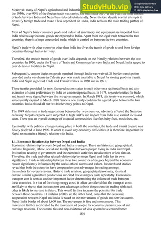370
Moreover, many of Nepal's agricultural and industrial centers are concentrated in the Terai region. In
the 1950s, over 90% of the foreign trade was carried on with India but over the years the total amount
of trade between India and Nepal has reduced substantially. Nevertheless, despite several attempts to
diversify foreign trade and make it less dependent on India, India remains the main trading partner of
Nepal.
Most of Nepal's basic consumer goods and industrial machinery and equipment are imported from
India whereas agricultural goods are exported to India. Apart from the legal trade between the two
countries, there is a huge unrecorded trade, which is carried on between the two countries.
Nepal's trade with other countries other than India involves the transit of goods to and from foreign
countries through Indian territory.
Therefore, the smooth transit of goods over India depends on the friendly relations between the two
countries. In 1950, under the Treaty of Trade and Commerce between India and Nepal, India agreed to
provide transit facilities to Nepal.
Subsequently, custom duties on goods transited through India was waived, 21 border transit points
provided and a warehouse in Calcutta port was made available to Nepal for storing goods in transit.
India and Nepal signed of Trade and Transit treaties in 1960 and in 1971.
These treaties provided for most favoured nation status to each other on a reciprocal basis and also
extension of some preferences by India on a nonreciprocal basis. In 1978, separate treaties for trade
and transit were signed between the two governments. In March 1983, this treaty was renewed, which
subsequently expired in March 1988. Since a new treaty could not be agreed upon between the two
countries, India closed all but two border entry points to Nepal.
The 1989 stalemate in trade negotiations between the two countries, adversely affected the Nepalese
economy. Nepal's exports were subjected to high tariffs and import from India also carried increased
costs. There was an overall shortage of essential commodities like fire, baby food, medicines, etc.
Eventually, with political changes taking place in both the countries, the trade and transit dispute was
finally resolved in June 1990. In order to avoid any economy difficulties, it is therefore, important for
Nepal to maintain a friendly relation with India.
1.1. Economic Relationship between Nepal and India
Economic relationship between Nepal and India is unique. There are historical, geographical,
cultural, linguistic, ethnic, social and family links between people living in India and Nepal.
Institutions relating to government and the economic activities are also more or less similar.
Therefore, the trade and other related relationship between Nepal and India has its own
significance. Trade relationship between these two countries often goes beyond the economic
reason significantly influenced by the social-ethical norms and values. Research and studies
reveal that both the countries have comparative cost advantages in trading amongst
themselves for several reasons. Historic trade relation, geographical proximity, identical
culture, similar agriculture productions are cited few examples quite repeatedly. Economical
transport cost is seen as another important factor determining the volume of trade between
these countries. In view of the rising energy costs, it often considered that the transport costs
are likely to rise so that the transport cost advantage to both these countries trading with each
other is likely to increase in future. This would further increase the potential for trade
between these countries.1 Timilsina (2000), on the other hand, notes that the economic
cooperation between Nepal and India is based on the movements of goods and services across
Nepal-India border of about 1,600 km. The movement is free and spontaneous. This
movement further accelerated by the movement of people for economic pursuits, social and
marriage relations. The cultural ties and non-existence of visa system have created better
 