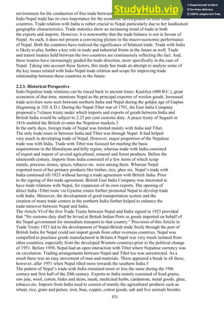 371
environment for the conduction of free trade between the two countries.2
Indo-Nepal trade has its own importance for the economic development of both these
countries. Trade relation with India is rather crucial to Nepal particularly due to her landlocked
geographic characteristics. Trade statistics show an increasing trend of trade in both
the exports and imports. However, it is noteworthy that the trade balance is not in favour of
Nepal. As such, it does not present a convincing picture in the macro-economic performance
of Nepal. Both the countries have realized the significance of bilateral trade. Trade with India
is likely to play further a key role in trade and industrial fronts in the future as well. Trade
and transit treaties held between the two countries are continuously reflecting the fact. And,
these treaties have increasingly guided the trade direction, more specifically in the case of
Nepal. Taking into account these factors, this study has made an attempt to analyze some of
the key issues related with Indo-Nepal trade relation and scope for improving trade
relationship between these countries in the future.
2.2.1. Historical Perspective
Indo-Nepalese trade relations can be traced back to ancient times. Kautilya (400 B.C.), great
economist of that time, mentions Nepal as the principal exporter of woolen goods. Increased
trade activities were seen between northern India and Nepal during the golden age of Guptas
(beginning in 320 A.D.). During the Nepal-Tibet war of 1791, the East India Company
proposed a 7-clause treaty under which imports and exports of goods between India and
British India would be subject to 2.25 per cent customs duty. A peace treaty of Sugauli in
1816 enabled the British to enter the Nepalese markets.3
In the early days, foreign trade of Nepal was limited mainly with India and Tibet.
The only trade route in between India and Tibet was through Nepal. It had helped
very much in developing trade of Nepal. However, major proportion of the Nepalese
trade was with India. Trade with Tibet was focused for meeting the basic
requirements in the Himalayan and hilly region, whereas trade with India consisted
of export and import of several agricultural, mineral and forest products. Before the
nineteenth century, imports from India consisted of a few items of which scrap
metals, precious stones, spices, tobacco etc. were among them. Whereas Nepal
exported most of her primary products like timber, rice, ghee etc. Nepal‘s trade with
India continued till 1923 without having a trade agreement with British India. Prior
to the signing of this trade agreement, British East India Company was interested to
have trade relations with Nepal, for expansion of its own exports. The opening of
direct India -Tibet route via Gyantse routes further promoted Nepal to develop trade
with India. Moreover, the development of good transportation system and the
creation of many trade centers in the northern India further helped to enhance the
trade turnover between Nepal and India.
The Article VI of the first Trade Treaty between Nepal and India signed in 1923 provided
that ―No customs duty shall be levied at British Indian Ports as goods imported on behalf of
the Nepal government for immediate transport to that country.‖ Provision of this Article in
Trade Treaty 1923 led to the development of Nepal-British trade freely through the port of
British India for Nepal could not import goods from other overseas countries. Nepal was
compelled to purchase goods manufactured in Britain.4 Nepal was very much isolated from
other countries, especially from the developed Western countries prior to the political change
of 1951. Before 1950, Nepal had an open interaction with Tibet where Nepalese currency was
on circulation. Trading arrangements between Nepal and Tibet too was unrestricted. As a
result there was an easy movement of man and materials. There appeared a break in all these,
however, after 1951 when Nepal tilted more towards the southern India.5
The pattern of Nepal‘s trade with India remained more or less the same during the 19th
century and first half of the 20th century. Exports to India mainly consisted of food grains,
raw jute, wool, cotton, hides and skins, musk, medicinal herbs, cardamom, metal goods, ghee,
tobacco etc. Imports from India used to consist of mainly the agricultural products such as
wheat, rice, gram and pulses, iron, bras, copper, cotton goods, salt and live animals besides
 