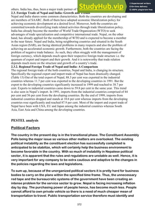 372
others. India has, thus, been a major trade partner of Nepal since a long time back.
2.3. Foreign Trade of Nepal and India: Growth and Trends
Nepal and India shares some common characteristics. Both the countries are developing and
are members of SAARC. Both of them have adopted economic liberalization policy for
achieving economic development at a desired level. Moreover, both the countries are
committed towards diversifying trade related activities through trade liberalization policy.
India has already become the member of World Trade Organization (WTO) to seek
advantages of trade specialization and competitive international trade. Nepal, on the other
hand, has already applied for the membership of WTO and is expected to become a member
in the near future. Nepal and India, being neighboring countries and situated in the South
Asian region (SAR), are facing identical problems in many respects and also the problem of
achieving an accelerated economic growth. Furthermore, both the countries are facing the
problem of negative trade balance. As such, they often struggle with the management of
foreign currency, which depends much upon their respective foreign trade structure i.e. the
quantum of export and import and their growth. And it is noteworthy that trade relation
depends much more on the structure and growth of a country‘s trade.
2.3.2. Regional Foreign Trade of Nepal and India: A Comparison
The regional foreign trade of the both countries, Nepal and India, is changing its structure.
Specifically the regional export and import trade of Nepal has been drastically changed.
(Table 13) Out of the total export of Nepal, 88.3 per cent was exported in the industrial
countries whereas 11.7 per cent was exported to the developing countries in 1991. But the
export to the developing countries significantly increased in 1999 and reached to 38.7 per
cent. Exports to industrial countries came down to 59.8 per cent in the same year. This trend
is also seen in Nepal‘s import. In 1991, imports from the industrial countries comprised of 44
per cent and 56 per cent from the developing countries. By the end of 1999, imports from
industrial countries dropped and stands at 10.6 per cent whereas imports from the developing
countries rose significantly and reached 87.9 per cent. Most of the import and export trade of
Nepal have been with USA, EU and Japan among the industrial countries whereas South
Asia, East Asia and China among the developing countries.
PESTEL analysis
Political Factors
The country in the present day is in the transitional phase. The Constituent Assembly
Polls being the major issue so various other matters are overlooked. The existing
political instability as the constituent election has successfully completed is
anticipated to be stabilize, which will certainly help the business environment to
become favorable in the country. With so much of instability in Nepalese political
sector, it is apparent that the rules and regulations are unstable as well. Hence, it is
very important for any company to be extra cautious and adaptive to the changes in
the policies regarding the laws and legislations.
To sum up, because of the unorganized political sectors it is pretty hard for business
bodies to carry on the plans within the specified time frame. Thus, the unnecessary
red tape and the bureaucratic systems of the government have been creating an
intense problem for the service sector to grow. Nepal is facing increasing inflation
day by day. The purchasing power of people hence, has become much less. People
cannot afford to own private vehicle so there is a need of much cheaper mean of
transportation to travel. Public transportation service therefore must identify and
 