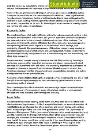373
grab the market by establishing brand, service at a low cost, reliable and convenient
method to travel and cater the needs of deprived Nepalese all over the country.
However beside private owned transport services, government protected public
transport service is in loss due to excess political influence. These organizations
have become a recruitment centre of political party. Due to over politicization the
problem of over staffing, mismanagement and lack of leadership occurs which were
the factors responsible for its loss. So these organizations instead of making a profit
are running into irrecoverable losses
Economic factor
The most significant of all external forces with which a business must contend is the
economic environment of the country. The general economic conditions and trends
are the most crucial to the economic viability and success of the business. The
economic environment consists of factors that affect consumer purchasing power
and spending patterns and it depends on income level, price, savings, and
availability of credit. The purchasing power of Nepalese people is very low due to
political instability, higher inflation rate and unemployment. The recent slowdown
economy is principally led by contraction in manufacturing and tourism industry, and
steep drop in exports.
Businesses need to make money to continue to exist. They do this by listening to
customers to ensure they keep their customers and attract new ones with good
services that customers want and need. It is extremely important for businesses to
respond to changes in demand from customers. Market research showed that
Nepalese passenger wanted cheaper and safer transportation services and public
transportation fulfill the public demand.
Another economic factor affecting the transport service is increasing fuel price. High
fuel price encourages passenger to switch from using private vehicle to more
economical public transport.
Overcrowding in cities like Kathmandu also encourage people to switch to other
forms of transport. For example, in major cities where parking is inconvenient,
cheaper and wide available public transports are easy.
Legal factor
Responsible businesses not only abide by the law, they seek to create standards
above minimum requirements. Public transportation has to be aware of a number of
legal factors. Legal changes that affect business are closely tied up with political
ones. Many changes in the law stem from government policy. The Department of
Transport Management (Dotm) government's transportation services governing body
used to recommend the transportation fare. Many other laws are nation-wide, for
example, the standards for bus transport emissions. Public transport must make
sure that all its buses meet these requirements. It has to anticipate and prepare to
meet future legal changes. From 2010 Nepal is entering in WTO, as part of an
initiative called Carbon Reduction Commitment, public transport and other
 
