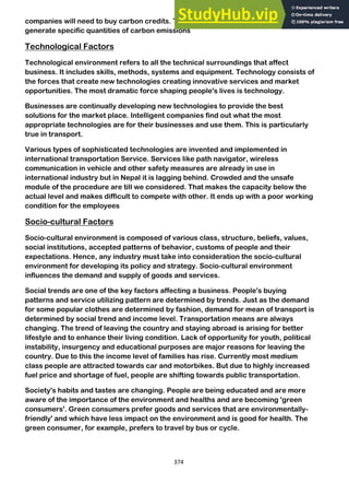 374
companies will need to buy carbon credits. These credits will permit companies to
generate specific quantities of carbon emissions
Technological Factors
Technological environment refers to all the technical surroundings that affect
business. It includes skills, methods, systems and equipment. Technology consists of
the forces that create new technologies creating innovative services and market
opportunities. The most dramatic force shaping people's lives is technology.
Businesses are continually developing new technologies to provide the best
solutions for the market place. Intelligent companies find out what the most
appropriate technologies are for their businesses and use them. This is particularly
true in transport.
Various types of sophisticated technologies are invented and implemented in
international transportation Service. Services like path navigator, wireless
communication in vehicle and other safety measures are already in use in
international industry but in Nepal it is lagging behind. Crowded and the unsafe
module of the procedure are till we considered. That makes the capacity below the
actual level and makes difficult to compete with other. It ends up with a poor working
condition for the employees
Socio-cultural Factors
Socio-cultural environment is composed of various class, structure, beliefs, values,
social institutions, accepted patterns of behavior, customs of people and their
expectations. Hence, any industry must take into consideration the socio-cultural
environment for developing its policy and strategy. Socio-cultural environment
influences the demand and supply of goods and services.
Social trends are one of the key factors affecting a business. People's buying
patterns and service utilizing pattern are determined by trends. Just as the demand
for some popular clothes are determined by fashion, demand for mean of transport is
determined by social trend and income level. Transportation means are always
changing. The trend of leaving the country and staying abroad is arising for better
lifestyle and to enhance their living condition. Lack of opportunity for youth, political
instability, insurgency and educational purposes are major reasons for leaving the
country. Due to this the income level of families has rise. Currently most medium
class people are attracted towards car and motorbikes. But due to highly increased
fuel price and shortage of fuel, people are shifting towards public transportation.
Society's habits and tastes are changing. People are being educated and are more
aware of the importance of the environment and healths and are becoming 'green
consumers'. Green consumers prefer goods and services that are environmentally-
friendly' and which have less impact on the environment and is good for health. The
green consumer, for example, prefers to travel by bus or cycle.
 