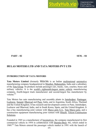 375
PART – 02 SEM. – 04
HULAS MOTERS LTD AND TATA MOTERS PVT LTD
INTRODUCTION OF TATA MOTORS
Tata Motors Limited (formerly TELCO) is an Indian multinational automotive
manufacturing company headquartered in Mumbai, Maharashtra, India and a subsidiary
of the Tata Group. Its products include passenger cars, trucks, vans, coaches, buses and
military vehicles. It is the world's eighteenth-largest motor vehicle manufacturing
company, fourth-largest truck manufacturer and second-largest bus manufacturer by
volume.[3]
Tata Motors has auto manufacturing and assembly plants in Jamshedpur, Pantnagar,
Lucknow, Sanand, Dharwad and Pune, India, and in Argentina, South Africa, Thailand
and the United Kingdom. It has research and development centres in Pune, Jamshedpur,
Lucknow and Dharwad, India, and in South Korea, Spain, and the United Kingdom. It
has a bus manufacturing joint venture with Marco polo S.A., Tata Marco polo, and a
construction equipment manufacturing joint venture with Hitachi, Telcon Construction
Solutions.
Founded in 1945 as a manufacturer of locomotives, the company manufactured its first
commercial vehicle in 1954 in collaboration with Daimler-Benz AG, which ended in
1969.[4]
Tata Motors entered the passenger vehicle market in 1991 with the launch of
 