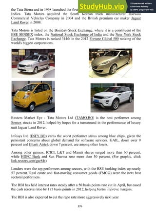 376
the Tata Sierra and in 1998 launched the first fully indigenous Indian passenger car, the
Indica. Tata Motors acquired the South Korean truck manufacturer Daewoo
Commercial Vehicles Company in 2004 and the British premium car maker Jaguar
Land Rover in 2008.
Tata Motors is listed on the Bombay Stock Exchange, where it is a constituent of the
BSE SENSEX index, the National Stock Exchange of India and the New York Stock
Exchange. Tata Motors is ranked 314th in the 2012 Fortune Global 500 ranking of the
world's biggest corporations.
Reuters Market Eye - Tata Motors Ltd (TAMO.BO) is the best performer among
Sensex stocks in 2012, helped by hopes for a turnaround in the performance of luxury
unit Jaguar Land Rover.
Infosys Ltd (INFY.BO) earns the worst performer status among blue chips, given the
persistent concerns about global demand for software services. GAIL, down over 9
percent and Bharti Airtel, down 7 percent, are among other losers.
Among other gainers, ICICI, L&T and Maruti shares surged more than 60 percent,
while HDFC Bank and Sun Pharma rose more than 50 percent. (For graphic, click
link.reuters.com/gar84t)
Lenders were the top performers among sectors, with the BSE banking index up nearly
57 percent. Real estate and fast-moving consumer goods (FMCG) were the next best
sectoral performers.
The RBI has held interest rates steady after a 50 basis points rate cut in April, but eased
the cash reserve ratio by 175 basis points in 2012, helping banks improve margins.
The RBI is also expected to cut the repo rate more aggressively next year
 