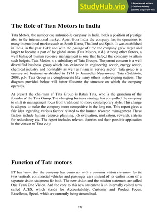 377
The Role of Tata Motors in India
Tata Motors, the number one automobile company in India, holds a position of prestige
also in the international market. Apart from India the company has its operations is
many international markets such as South Korea, Thailand and Spain. It was established
in India, in the year 1945; and with the passage of time the company grew larger and
larger to become a part of the global arena (Tata Motors, n.d.). Among other factors, a
well balanced human resource management is one that helped the company to attain
such heights. Tata Motors is a subsidiary of Tata Groups. The parent concern is a well
diversified business group which has existence in engineering sector, energy sector,
chemical industry and hospitality as well as financial service sector. Tata group is a
century old business established in 1874 by Jamsedhji Nusserwanji Tata (Goldstein,
2008, p.6). Tata Group is a conglomerate like many others in developing nations. The
diagram provided below will better illustrate the structure on which the company
operates.
At present the chairman of Tata Group is Ratan Tata, who is the grandson of the
founder of the Tata Group. The changing business strategy has compelled the company
to shift its management focus from traditional to more contemporary style. This change
is adopted to make the company more competitive in the long run. This report gives a
fair idea regarding various factors related to the human resource management. These
factors include human resource planning, job evaluation, motivation, rewards, criteria
for redundancy etc. The report includes relevant theories and their possible application
in the context of Tata corp.
Function of Tata motors
ET has learnt that the company has come out with a common vision statement for its
two verticals commercial vehicles and passenger cars instead of its earlier norm of a
separate vision statement for both. The new vision and the mission statement are called
One Team One Vision. And the core to this new statement is an internally coined term
called ACES, which stands for Accountability, Customer and Product Focus,
Excellence, Speed, which are currently being streamlined.
 