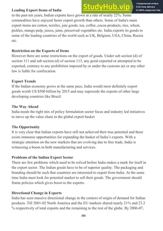 386
Leading Export Items of India
in the past ten years, Indian exports have grown at a rate of nearly 22%. Some
commodities have enjoyed faster export growth than others. Some of India's main
export items are cotton, textiles, jute goods, tea, coffee, cocoa products, rice, wheat,
pickles, mango pulp, juices, jams, preserved vegetables etc. India exports its goods to
some of the leading countries of the world such as UK, Belgium, USA, China, Russia
etc.
Restriction on the Exports of Items
However there are some restrictions on the export of goods. Under sub section (d) of
section 111 and sub section (d) of section 113, any good exported or attempted to be
exported, contrary to any prohibition imposed by or under the customs act or any other
law is liable for confiscation.
Export Trends
If the Indian economy grows at the same pace, India would most definitely export
goods worth US $500 billion by 2015 and may supersede the exports of other large
developing countries like Brazil.
The Way Ahead
India needs the right mix of policy formulation sector focus and industry led initiatives
to move up the value chain in the global export basket
The Opportunity
It is very clear that Indian exports have still not achieved their true potential and there
exists immense opportunities for expanding the basket of India‘s exports. With a
strategic attention on the new markets that are evolving due to free trade, India is
witnessing a boom in both manufacturing and services.
Problems of the Indian Export Sector
There are few problems which need to be solved before India makes a mark for itself in
the export sector. The Indian goods have to be of superior quality. The packaging and
branding should be such that countries are interested to export from India. At the same
time India must look for potential market to sell their goods. The government should
frame policies which gives boost to the exports.
Directional Change in Exports
India has seen massive directional change in the context of origin of demand for Indian
products. Till 2001-02 North America and the EU markets shared nearly 21% and 23.2
% respectively of total exports and the remaining to the rest of the globe. By 2006-07,
 