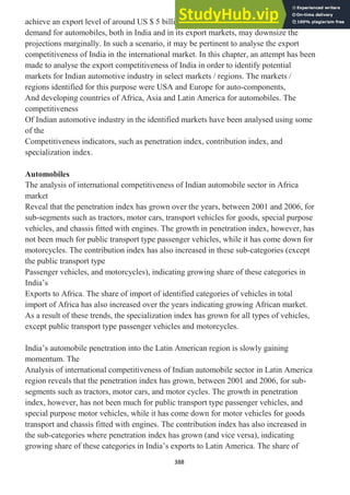 388
achieve an export level of around US $ 5 billion in 2008-09. However, the slowdown in
demand for automobiles, both in India and in its export markets, may downsize the
projections marginally. In such a scenario, it may be pertinent to analyse the export
competitiveness of India in the international market. In this chapter, an attempt has been
made to analyse the export competitiveness of India in order to identify potential
markets for Indian automotive industry in select markets / regions. The markets /
regions identified for this purpose were USA and Europe for auto-components,
And developing countries of Africa, Asia and Latin America for automobiles. The
competitiveness
Of Indian automotive industry in the identified markets have been analysed using some
of the
Competitiveness indicators, such as penetration index, contribution index, and
specialization index.
Automobiles
The analysis of international competitiveness of Indian automobile sector in Africa
market
Reveal that the penetration index has grown over the years, between 2001 and 2006, for
sub-segments such as tractors, motor cars, transport vehicles for goods, special purpose
vehicles, and chassis fitted with engines. The growth in penetration index, however, has
not been much for public transport type passenger vehicles, while it has come down for
motorcycles. The contribution index has also increased in these sub-categories (except
the public transport type
Passenger vehicles, and motorcycles), indicating growing share of these categories in
India‘s
Exports to Africa. The share of import of identified categories of vehicles in total
import of Africa has also increased over the years indicating growing African market.
As a result of these trends, the specialization index has grown for all types of vehicles,
except public transport type passenger vehicles and motorcycles.
India‘s automobile penetration into the Latin American region is slowly gaining
momentum. The
Analysis of international competitiveness of Indian automobile sector in Latin America
region reveals that the penetration index has grown, between 2001 and 2006, for sub-
segments such as tractors, motor cars, and motor cycles. The growth in penetration
index, however, has not been much for public transport type passenger vehicles, and
special purpose motor vehicles, while it has come down for motor vehicles for goods
transport and chassis fitted with engines. The contribution index has also increased in
the sub-categories where penetration index has grown (and vice versa), indicating
growing share of these categories in India‘s exports to Latin America. The share of
 