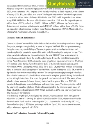 390
has decreased from the year 2000, when its share had been around 15.3%. North
America‘s export of automotive products was worth at around US $ 219.9 billion in
2007, with a share of 19%. Exports were mainly confined as intra-regional, with a share
of nearly 77%. EU, as a bloc, was one of the largest importers of automotive products
in the world with a share of almost 46% in the year 2007, with import in value terms
being US$ 543 billion. In terms of individual countries, USA was the largest importer
with a share of 19%, valued at US$ 221 billion, in 2007, followed by Canada, at a
distant second position, with imports worth US $ 67 billion, with a share of 5.6%. Other
top importers of automotive products were Russian Federation (2.8%), Mexico (2.5%),
China (2%), Australia (1.6%) and Japan (1.3%).
Domestic Sales of Automobiles
Domestic sales of automobiles in India have followed an increasing trend over the past
few years, except a marginal dip in sales in the year 2007-08. The buoyant economy,
rising income, easy availability of finance, together with several other factors had
contributed to the growth in automobile sales in India during the analysed period. This
sales growth trend may not be continuing in the year 2008-09 due to slowdown in
overall economic activity in the world and in India. It may be noted that during the
period April-November 2008, domestic sales of vehicles have grown by over 2% (from
6.46 million units during April November 2007 to 6.60 million units during April-
November 2008). During the period 2002-03 to 2007-08, there has been an increasing
trend in the sales of all categories of automobiles, except in the year 2007-08, wherein a
dip in sales has been witnessed by most of the categories (except passenger vehicles).
The sales in commercial vehicles have witnessed a marginal growth during the analysed
period, though in the later few years the growth rate has accelerated. The sales of two
wheelers have increased almost linearly in the last five years. The year 2007-08
remained sluggish due to model fatigue and uninviting rates. The two-wheeler ended
the year with a decline of about 8% in sales compared to the previous year; sales of
three wheeled goods carriers in 2007-08 fell as much as 20% on a year-on-year basis.
The passenger car segment
Was the only bright spot, which grew by about 12%; moderation from 22% growth
witnessed in 2006-07? During the period April November 2008, there was decline in
domestic sales in all vehicle sub-categories (viz., commercial vehicles (by -9.23%),
three-wheelers (by -3.37%) and passenger vehicles (by -0.5%) except two-wheelers,
which witnessed a growth of 3.76%.
Trends in Production, Domestic Sales and Exports
 